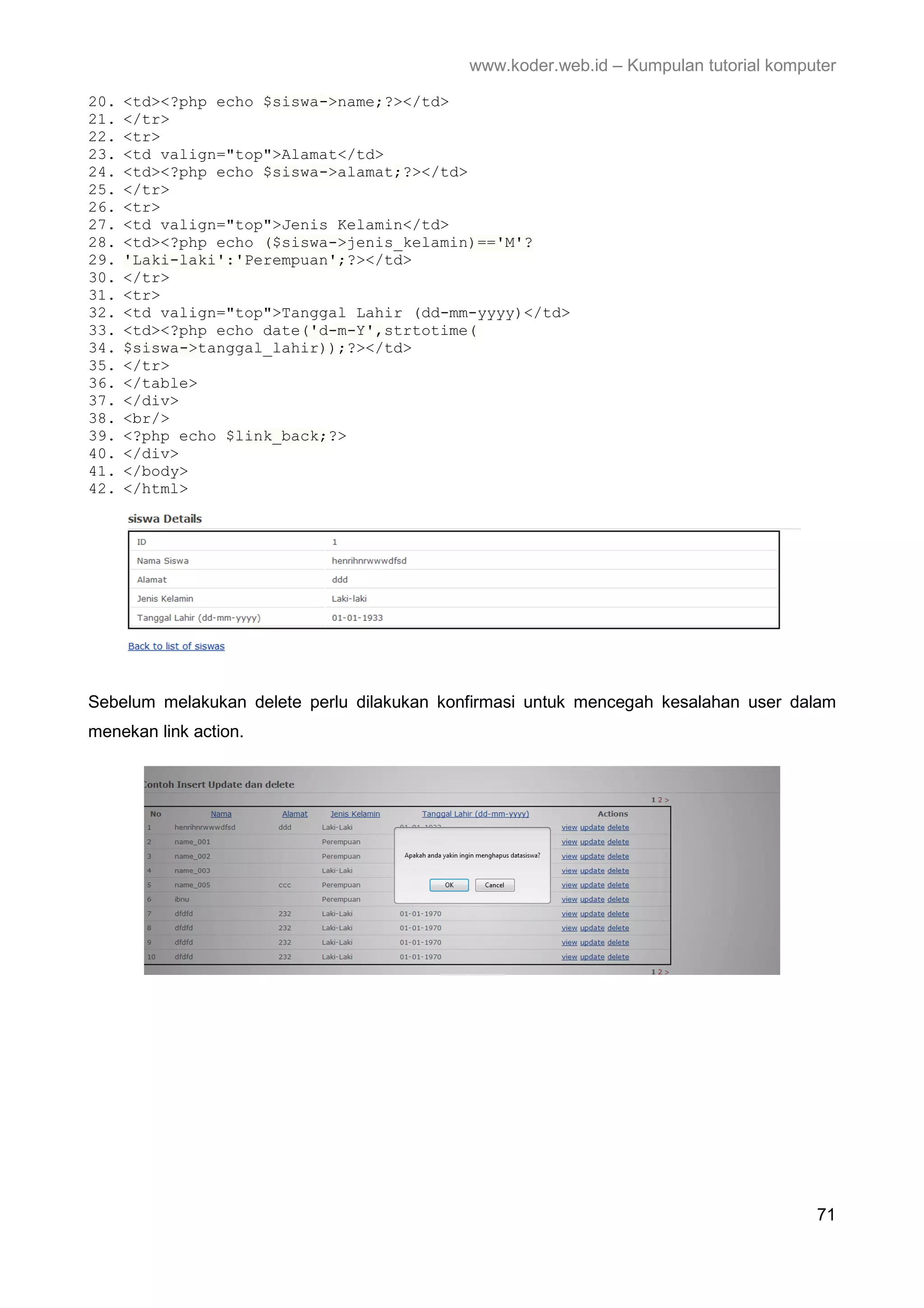 www.koder.web.id – Kumpulan tutorial komputer 20. <td><?php echo $siswa->name;?></td> 21. </tr> 22. <tr> 23. <td valign="top">Alamat</td> 24. <td><?php echo $siswa->alamat;?></td> 25. </tr> 26. <tr> 27. <td valign="top">Jenis Kelamin</td> 28. <td><?php echo ($siswa->jenis_kelamin)=='M'? 29. 'Laki-laki':'Perempuan';?></td> 30. </tr> 31. <tr> 32. <td valign="top">Tanggal Lahir (dd-mm-yyyy)</td> 33. <td><?php echo date('d-m-Y',strtotime( 34. $siswa->tanggal_lahir));?></td> 35. </tr> 36. </table> 37. </div> 38. <br/> 39. <?php echo $link_back;?> 40. </div> 41. </body> 42. </html> Sebelum melakukan delete perlu dilakukan konfirmasi untuk mencegah kesalahan user dalam menekan link action. 71 