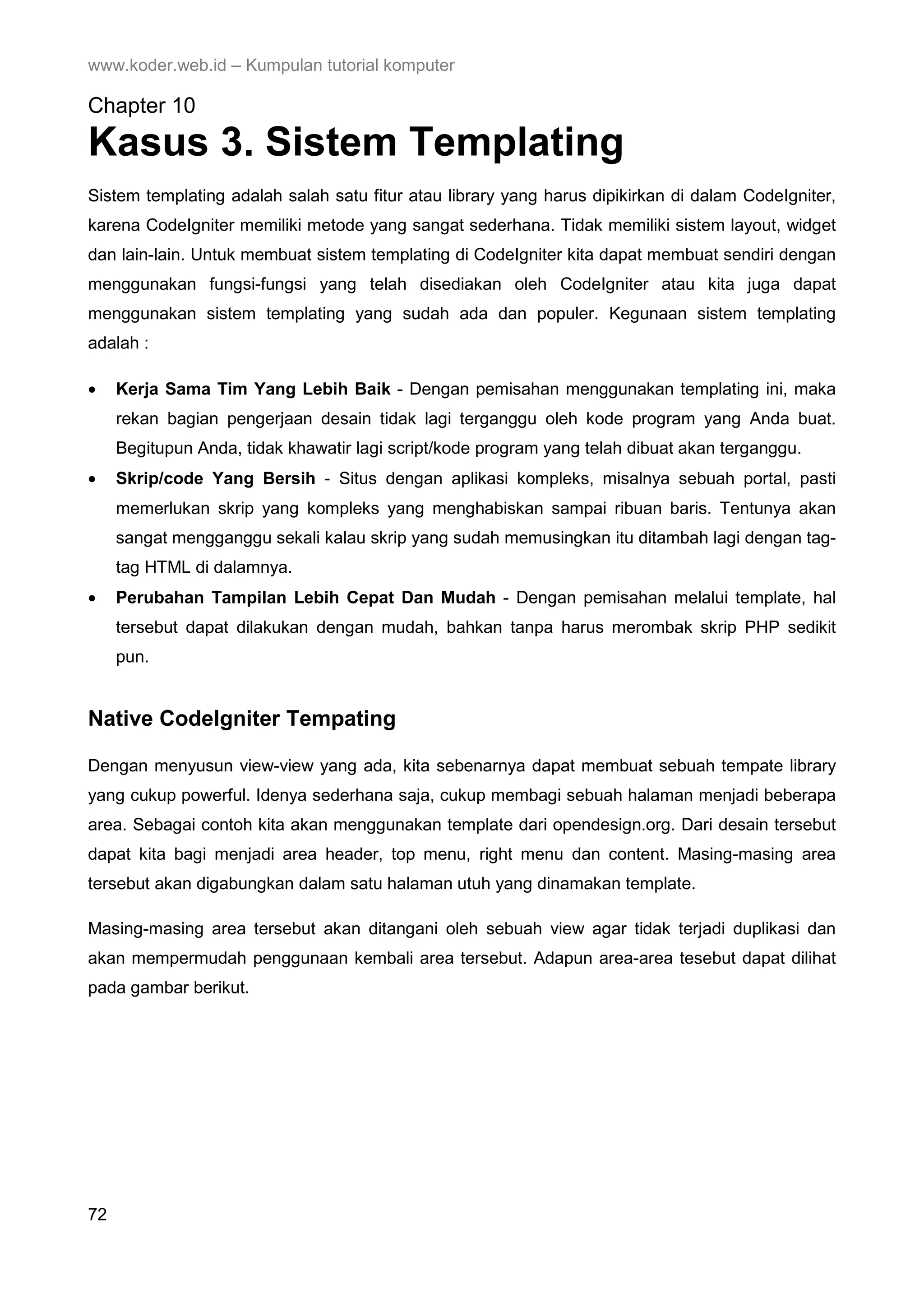 www.koder.web.id – Kumpulan tutorial komputer Chapter 10 Kasus 3. Sistem Templating Sistem templating adalah salah satu fitur atau library yang harus dipikirkan di dalam CodeIgniter, karena CodeIgniter memiliki metode yang sangat sederhana. Tidak memiliki sistem layout, widget dan lain-lain. Untuk membuat sistem templating di CodeIgniter kita dapat membuat sendiri dengan menggunakan fungsi-fungsi yang telah disediakan oleh CodeIgniter atau kita juga dapat menggunakan sistem templating yang sudah ada dan populer. Kegunaan sistem templating adalah : • Kerja Sama Tim Yang Lebih Baik - Dengan pemisahan menggunakan templating ini, maka rekan bagian pengerjaan desain tidak lagi terganggu oleh kode program yang Anda buat. Begitupun Anda, tidak khawatir lagi script/kode program yang telah dibuat akan terganggu. • Skrip/code Yang Bersih - Situs dengan aplikasi kompleks, misalnya sebuah portal, pasti memerlukan skrip yang kompleks yang menghabiskan sampai ribuan baris. Tentunya akan sangat mengganggu sekali kalau skrip yang sudah memusingkan itu ditambah lagi dengan tag- tag HTML di dalamnya. • Perubahan Tampilan Lebih Cepat Dan Mudah - Dengan pemisahan melalui template, hal tersebut dapat dilakukan dengan mudah, bahkan tanpa harus merombak skrip PHP sedikit pun. Native CodeIgniter Tempating Dengan menyusun view-view yang ada, kita sebenarnya dapat membuat sebuah tempate library yang cukup powerful. Idenya sederhana saja, cukup membagi sebuah halaman menjadi beberapa area. Sebagai contoh kita akan menggunakan template dari opendesign.org. Dari desain tersebut dapat kita bagi menjadi area header, top menu, right menu dan content. Masing-masing area tersebut akan digabungkan dalam satu halaman utuh yang dinamakan template. Masing-masing area tersebut akan ditangani oleh sebuah view agar tidak terjadi duplikasi dan akan mempermudah penggunaan kembali area tersebut. Adapun area-area tesebut dapat dilihat pada gambar berikut. 72 