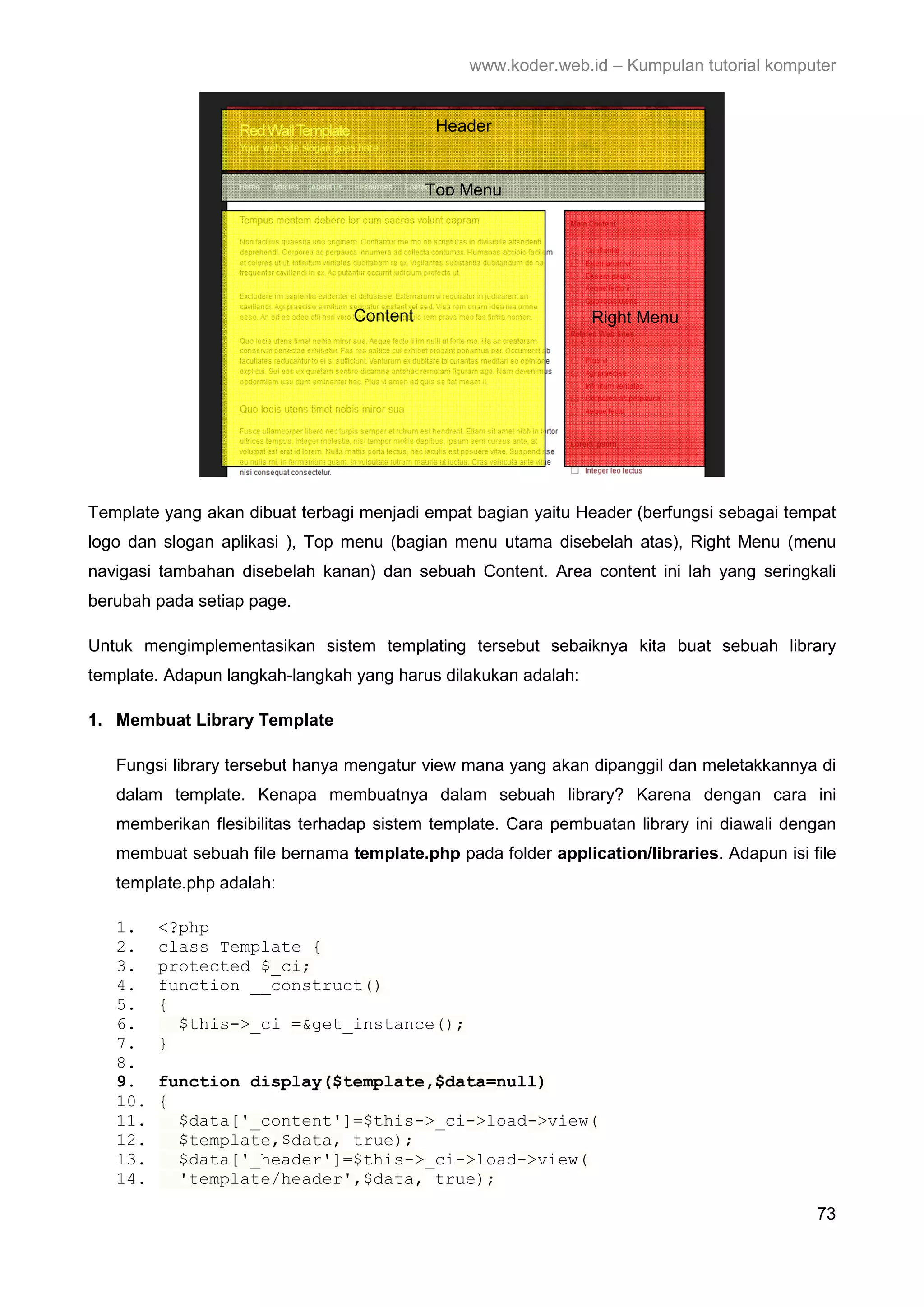 www.koder.web.id – Kumpulan tutorial komputer Header Top Menu Content Right Menu Template yang akan dibuat terbagi menjadi empat bagian yaitu Header (berfungsi sebagai tempat logo dan slogan aplikasi ), Top menu (bagian menu utama disebelah atas), Right Menu (menu navigasi tambahan disebelah kanan) dan sebuah Content. Area content ini lah yang seringkali berubah pada setiap page. Untuk mengimplementasikan sistem templating tersebut sebaiknya kita buat sebuah library template. Adapun langkah-langkah yang harus dilakukan adalah: 1. Membuat Library Template Fungsi library tersebut hanya mengatur view mana yang akan dipanggil dan meletakkannya di dalam template. Kenapa membuatnya dalam sebuah library? Karena dengan cara ini memberikan flesibilitas terhadap sistem template. Cara pembuatan library ini diawali dengan membuat sebuah file bernama template.php pada folder application/libraries. Adapun isi file template.php adalah: 1. <?php 2. class Template { 3. protected $_ci; 4. function __construct() 5. { 6. $this->_ci =&get_instance(); 7. } 8. 9. function display($template,$data=null) 10. { 11. $data['_content']=$this->_ci->load->view( 12. $template,$data, true); 13. $data['_header']=$this->_ci->load->view( 14. 'template/header',$data, true); 73 