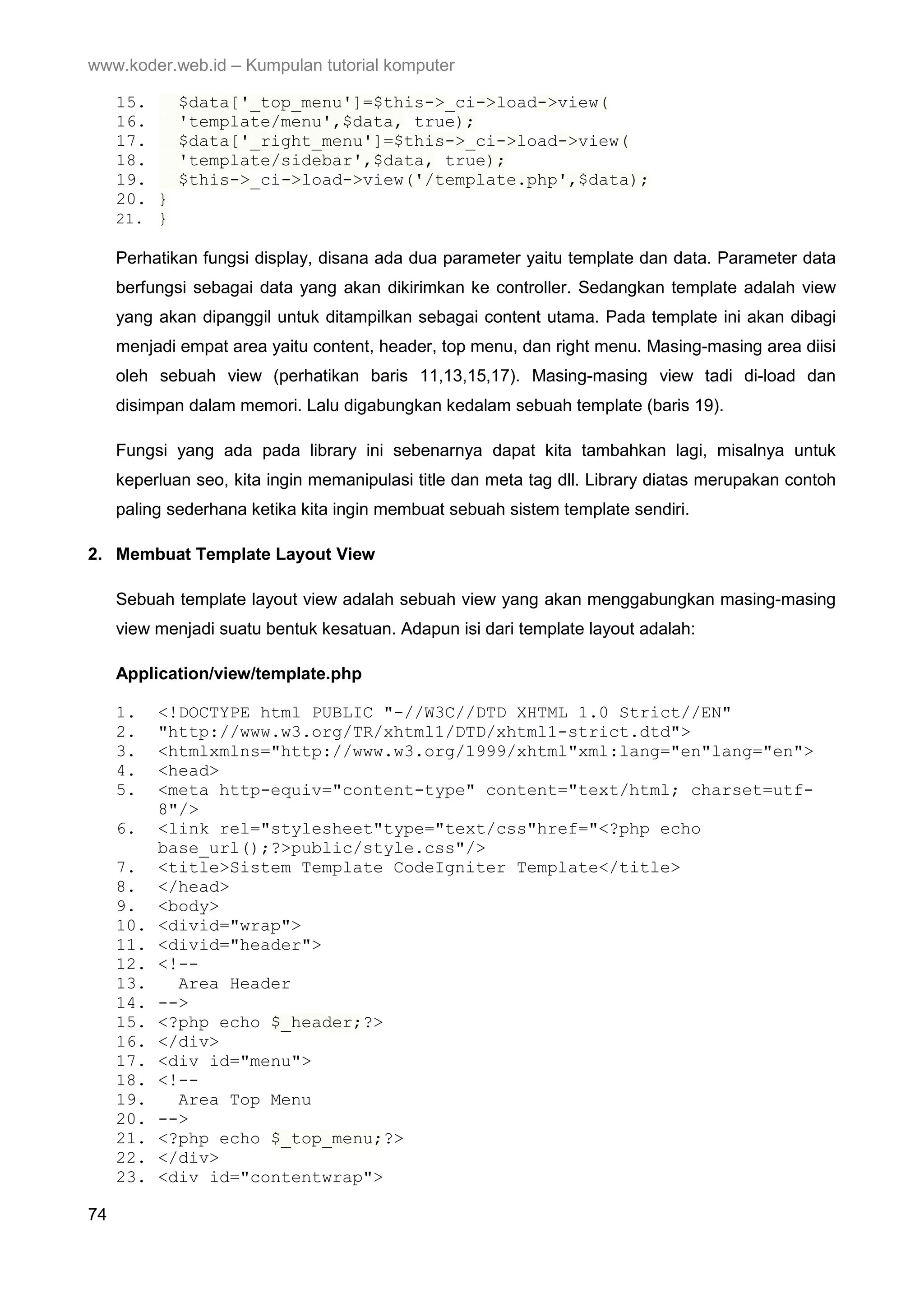 www.koder.web.id – Kumpulan tutorial komputer 15. $data['_top_menu']=$this->_ci->load->view( 16. 'template/menu',$data, true); 17. $data['_right_menu']=$this->_ci->load->view( 18. 'template/sidebar',$data, true); 19. $this->_ci->load->view('/template.php',$data); 20. } 21. } Perhatikan fungsi display, disana ada dua parameter yaitu template dan data. Parameter data berfungsi sebagai data yang akan dikirimkan ke controller. Sedangkan template adalah view yang akan dipanggil untuk ditampilkan sebagai content utama. Pada template ini akan dibagi menjadi empat area yaitu content, header, top menu, dan right menu. Masing-masing area diisi oleh sebuah view (perhatikan baris 11,13,15,17). Masing-masing view tadi di-load dan disimpan dalam memori. Lalu digabungkan kedalam sebuah template (baris 19). Fungsi yang ada pada library ini sebenarnya dapat kita tambahkan lagi, misalnya untuk keperluan seo, kita ingin memanipulasi title dan meta tag dll. Library diatas merupakan contoh paling sederhana ketika kita ingin membuat sebuah sistem template sendiri. 2. Membuat Template Layout View Sebuah template layout view adalah sebuah view yang akan menggabungkan masing-masing view menjadi suatu bentuk kesatuan. Adapun isi dari template layout adalah: Application/view/template.php 1. <!DOCTYPE html PUBLIC "-//W3C//DTD XHTML 1.0 Strict//EN" 2. "http://www.w3.org/TR/xhtml1/DTD/xhtml1-strict.dtd"> 3. <htmlxmlns="http://www.w3.org/1999/xhtml"xml:lang="en"lang="en"> 4. <head> 5. <meta http-equiv="content-type" content="text/html; charset=utf- 8"/> 6. <link rel="stylesheet"type="text/css"href="<?php echo base_url();?>public/style.css"/> 7. <title>Sistem Template CodeIgniter Template</title> 8. </head> 9. <body> 10. <divid="wrap"> 11. <divid="header"> 12. <!-- 13. Area Header 14. --> 15. <?php echo $_header;?> 16. </div> 17. <div id="menu"> 18. <!-- 19. Area Top Menu 20. --> 21. <?php echo $_top_menu;?> 22. </div> 23. <div id="contentwrap"> 74 