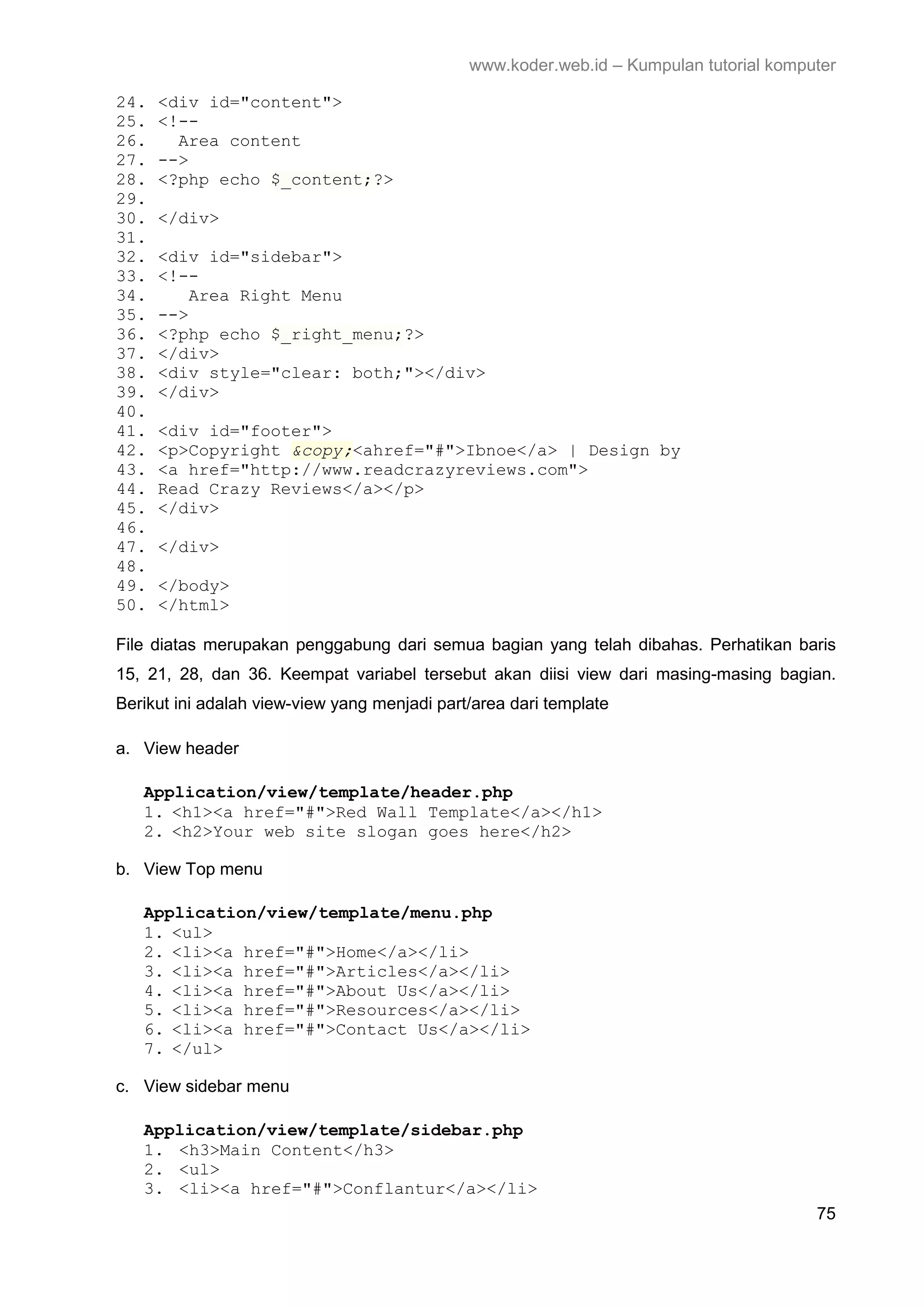 www.koder.web.id – Kumpulan tutorial komputer 24. <div id="content"> 25. <!-- 26. Area content 27. --> 28. <?php echo $_content;?> 29. 30. </div> 31. 32. <div id="sidebar"> 33. <!-- 34. Area Right Menu 35. --> 36. <?php echo $_right_menu;?> 37. </div> 38. <div style="clear: both;"></div> 39. </div> 40. 41. <div id="footer"> 42. <p>Copyright &copy;<ahref="#">Ibnoe</a> | Design by 43. <a href="http://www.readcrazyreviews.com"> 44. Read Crazy Reviews</a></p> 45. </div> 46. 47. </div> 48. 49. </body> 50. </html> File diatas merupakan penggabung dari semua bagian yang telah dibahas. Perhatikan baris 15, 21, 28, dan 36. Keempat variabel tersebut akan diisi view dari masing-masing bagian. Berikut ini adalah view-view yang menjadi part/area dari template a. View header Application/view/template/header.php 1. <h1><a href="#">Red Wall Template</a></h1> 2. <h2>Your web site slogan goes here</h2> b. View Top menu Application/view/template/menu.php 1. <ul> 2. <li><a href="#">Home</a></li> 3. <li><a href="#">Articles</a></li> 4. <li><a href="#">About Us</a></li> 5. <li><a href="#">Resources</a></li> 6. <li><a href="#">Contact Us</a></li> 7. </ul> c. View sidebar menu Application/view/template/sidebar.php 1. <h3>Main Content</h3> 2. <ul> 3. <li><a href="#">Conflantur</a></li> 75 