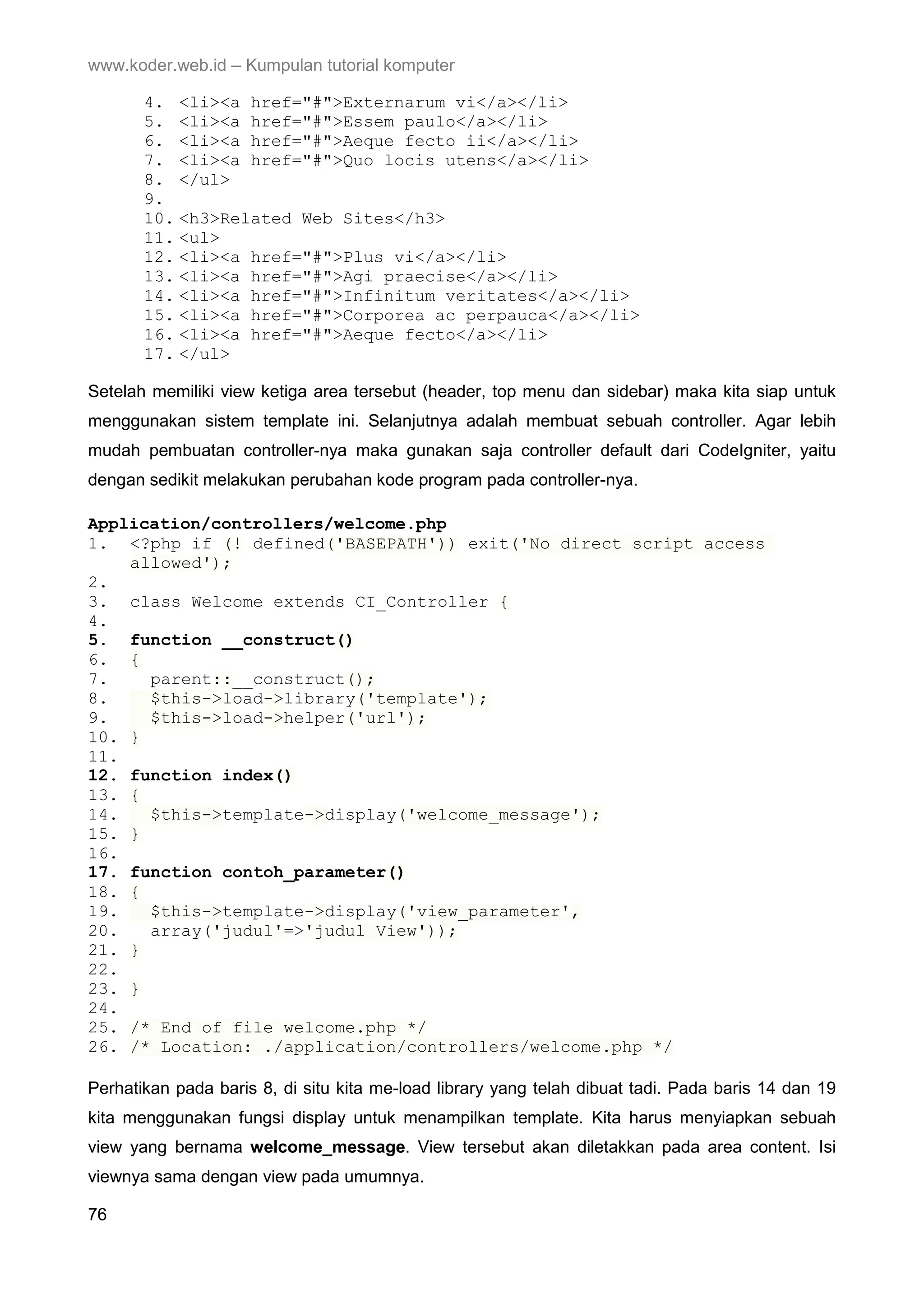 www.koder.web.id – Kumpulan tutorial komputer 4. <li><a href="#">Externarum vi</a></li> 5. <li><a href="#">Essem paulo</a></li> 6. <li><a href="#">Aeque fecto ii</a></li> 7. <li><a href="#">Quo locis utens</a></li> 8. </ul> 9. 10. <h3>Related Web Sites</h3> 11. <ul> 12. <li><a href="#">Plus vi</a></li> 13. <li><a href="#">Agi praecise</a></li> 14. <li><a href="#">Infinitum veritates</a></li> 15. <li><a href="#">Corporea ac perpauca</a></li> 16. <li><a href="#">Aeque fecto</a></li> 17. </ul> Setelah memiliki view ketiga area tersebut (header, top menu dan sidebar) maka kita siap untuk menggunakan sistem template ini. Selanjutnya adalah membuat sebuah controller. Agar lebih mudah pembuatan controller-nya maka gunakan saja controller default dari CodeIgniter, yaitu dengan sedikit melakukan perubahan kode program pada controller-nya. Application/controllers/welcome.php 1. <?php if (! defined('BASEPATH')) exit('No direct script access allowed'); 2. 3. class Welcome extends CI_Controller { 4. 5. function __construct() 6. { 7. parent::__construct(); 8. $this->load->library('template'); 9. $this->load->helper('url'); 10. } 11. 12. function index() 13. { 14. $this->template->display('welcome_message'); 15. } 16. 17. function contoh_parameter() 18. { 19. $this->template->display('view_parameter', 20. array('judul'=>'judul View')); 21. } 22. 23. } 24. 25. /* End of file welcome.php */ 26. /* Location: ./application/controllers/welcome.php */ Perhatikan pada baris 8, di situ kita me-load library yang telah dibuat tadi. Pada baris 14 dan 19 kita menggunakan fungsi display untuk menampilkan template. Kita harus menyiapkan sebuah view yang bernama welcome_message. View tersebut akan diletakkan pada area content. Isi viewnya sama dengan view pada umumnya. 76 