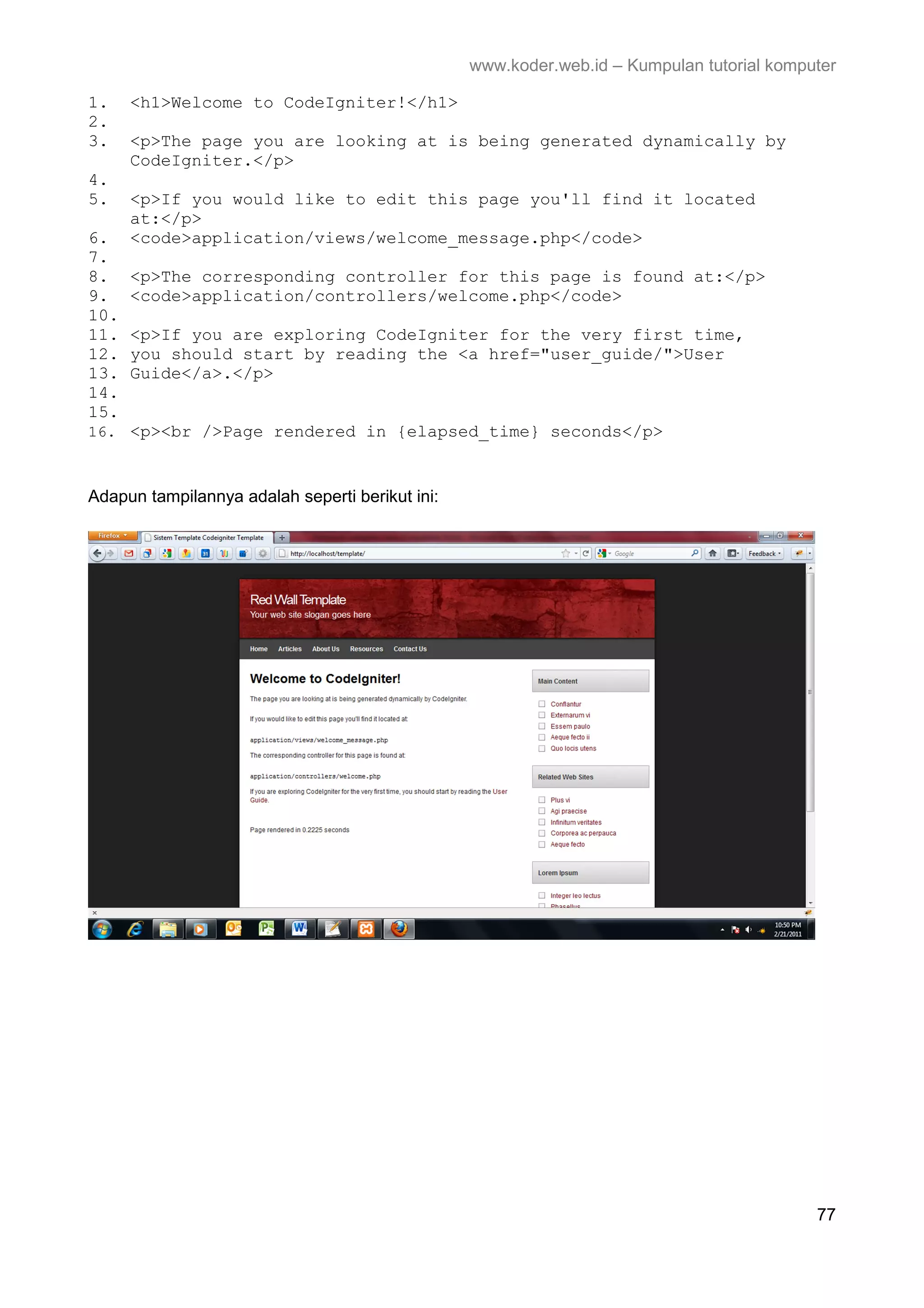www.koder.web.id – Kumpulan tutorial komputer 1. <h1>Welcome to CodeIgniter!</h1> 2. 3. <p>The page you are looking at is being generated dynamically by CodeIgniter.</p> 4. 5. <p>If you would like to edit this page you'll find it located at:</p> 6. <code>application/views/welcome_message.php</code> 7. 8. <p>The corresponding controller for this page is found at:</p> 9. <code>application/controllers/welcome.php</code> 10. 11. <p>If you are exploring CodeIgniter for the very first time, 12. you should start by reading the <a href="user_guide/">User 13. Guide</a>.</p> 14. 15. 16. <p><br />Page rendered in {elapsed_time} seconds</p> Adapun tampilannya adalah seperti berikut ini: 77 
