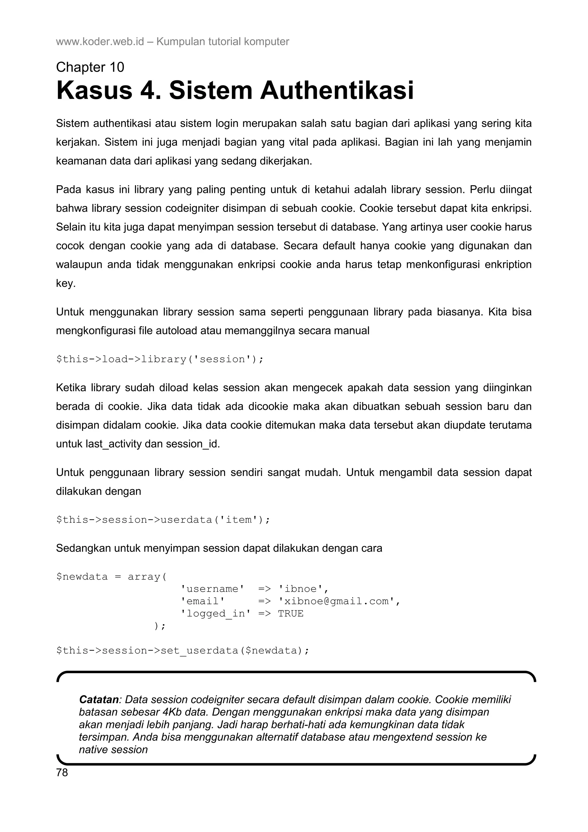 www.koder.web.id – Kumpulan tutorial komputer Chapter 10 Kasus 4. Sistem Authentikasi Sistem authentikasi atau sistem login merupakan salah satu bagian dari aplikasi yang sering kita kerjakan. Sistem ini juga menjadi bagian yang vital pada aplikasi. Bagian ini lah yang menjamin keamanan data dari aplikasi yang sedang dikerjakan. Pada kasus ini library yang paling penting untuk di ketahui adalah library session. Perlu diingat bahwa library session codeigniter disimpan di sebuah cookie. Cookie tersebut dapat kita enkripsi. Selain itu kita juga dapat menyimpan session tersebut di database. Yang artinya user cookie harus cocok dengan cookie yang ada di database. Secara default hanya cookie yang digunakan dan walaupun anda tidak menggunakan enkripsi cookie anda harus tetap menkonfigurasi enkription key. Untuk menggunakan library session sama seperti penggunaan library pada biasanya. Kita bisa mengkonfigurasi file autoload atau memanggilnya secara manual $this->load->library('session'); Ketika library sudah diload kelas session akan mengecek apakah data session yang diinginkan berada di cookie. Jika data tidak ada dicookie maka akan dibuatkan sebuah session baru dan disimpan didalam cookie. Jika data cookie ditemukan maka data tersebut akan diupdate terutama untuk last_activity dan session_id. Untuk penggunaan library session sendiri sangat mudah. Untuk mengambil data session dapat dilakukan dengan $this->session->userdata('item'); Sedangkan untuk menyimpan session dapat dilakukan dengan cara $newdata = array( 'username' => 'ibnoe', 'email' => 'xibnoe@gmail.com', 'logged_in' => TRUE ); $this->session->set_userdata($newdata); Catatan: Data session codeigniter secara default disimpan dalam cookie. Cookie memiliki batasan sebesar 4Kb data. Dengan menggunakan enkripsi maka data yang disimpan akan menjadi lebih panjang. Jadi harap berhati-hati ada kemungkinan data tidak tersimpan. Anda bisa menggunakan alternatif database atau mengextend session ke native session 78 