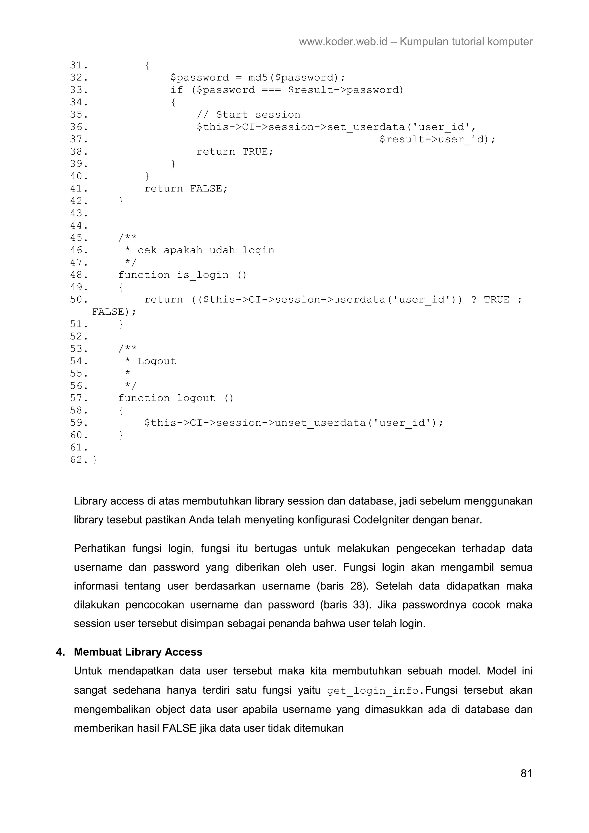 www.koder.web.id – Kumpulan tutorial komputer 31. { 32. $password = md5($password); 33. if ($password === $result->password) 34. { 35. // Start session 36. $this->CI->session->set_userdata('user_id', 37. $result->user_id); 38. return TRUE; 39. } 40. } 41. return FALSE; 42. } 43. 44. 45. /** 46. * cek apakah udah login 47. */ 48. function is_login () 49. { 50. return (($this->CI->session->userdata('user_id')) ? TRUE : FALSE); 51. } 52. 53. /** 54. * Logout 55. * 56. */ 57. function logout () 58. { 59. $this->CI->session->unset_userdata('user_id'); 60. } 61. 62. } Library access di atas membutuhkan library session dan database, jadi sebelum menggunakan library tesebut pastikan Anda telah menyeting konfigurasi CodeIgniter dengan benar. Perhatikan fungsi login, fungsi itu bertugas untuk melakukan pengecekan terhadap data username dan password yang diberikan oleh user. Fungsi login akan mengambil semua informasi tentang user berdasarkan username (baris 28). Setelah data didapatkan maka dilakukan pencocokan username dan password (baris 33). Jika passwordnya cocok maka session user tersebut disimpan sebagai penanda bahwa user telah login. 4. Membuat Library Access Untuk mendapatkan data user tersebut maka kita membutuhkan sebuah model. Model ini sangat sedehana hanya terdiri satu fungsi yaitu get_login_info.Fungsi tersebut akan mengembalikan object data user apabila username yang dimasukkan ada di database dan memberikan hasil FALSE jika data user tidak ditemukan 81 