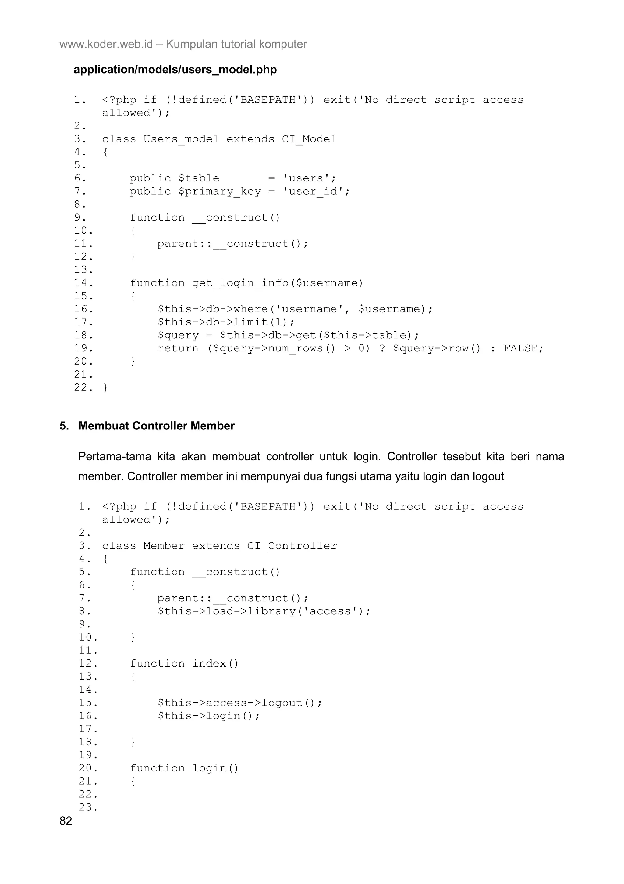 www.koder.web.id – Kumpulan tutorial komputer application/models/users_model.php 1. <?php if (!defined('BASEPATH')) exit('No direct script access allowed'); 2. 3. class Users_model extends CI_Model 4. { 5. 6. public $table = 'users'; 7. public $primary_key = 'user_id'; 8. 9. function __construct() 10. { 11. parent::__construct(); 12. } 13. 14. function get_login_info($username) 15. { 16. $this->db->where('username', $username); 17. $this->db->limit(1); 18. $query = $this->db->get($this->table); 19. return ($query->num_rows() > 0) ? $query->row() : FALSE; 20. } 21. 22. } 5. Membuat Controller Member Pertama-tama kita akan membuat controller untuk login. Controller tesebut kita beri nama member. Controller member ini mempunyai dua fungsi utama yaitu login dan logout 1. <?php if (!defined('BASEPATH')) exit('No direct script access allowed'); 2. 3. class Member extends CI_Controller 4. { 5. function __construct() 6. { 7. parent::__construct(); 8. $this->load->library('access'); 9. 10. } 11. 12. function index() 13. { 14. 15. $this->access->logout(); 16. $this->login(); 17. 18. } 19. 20. function login() 21. { 22. 23. 82 