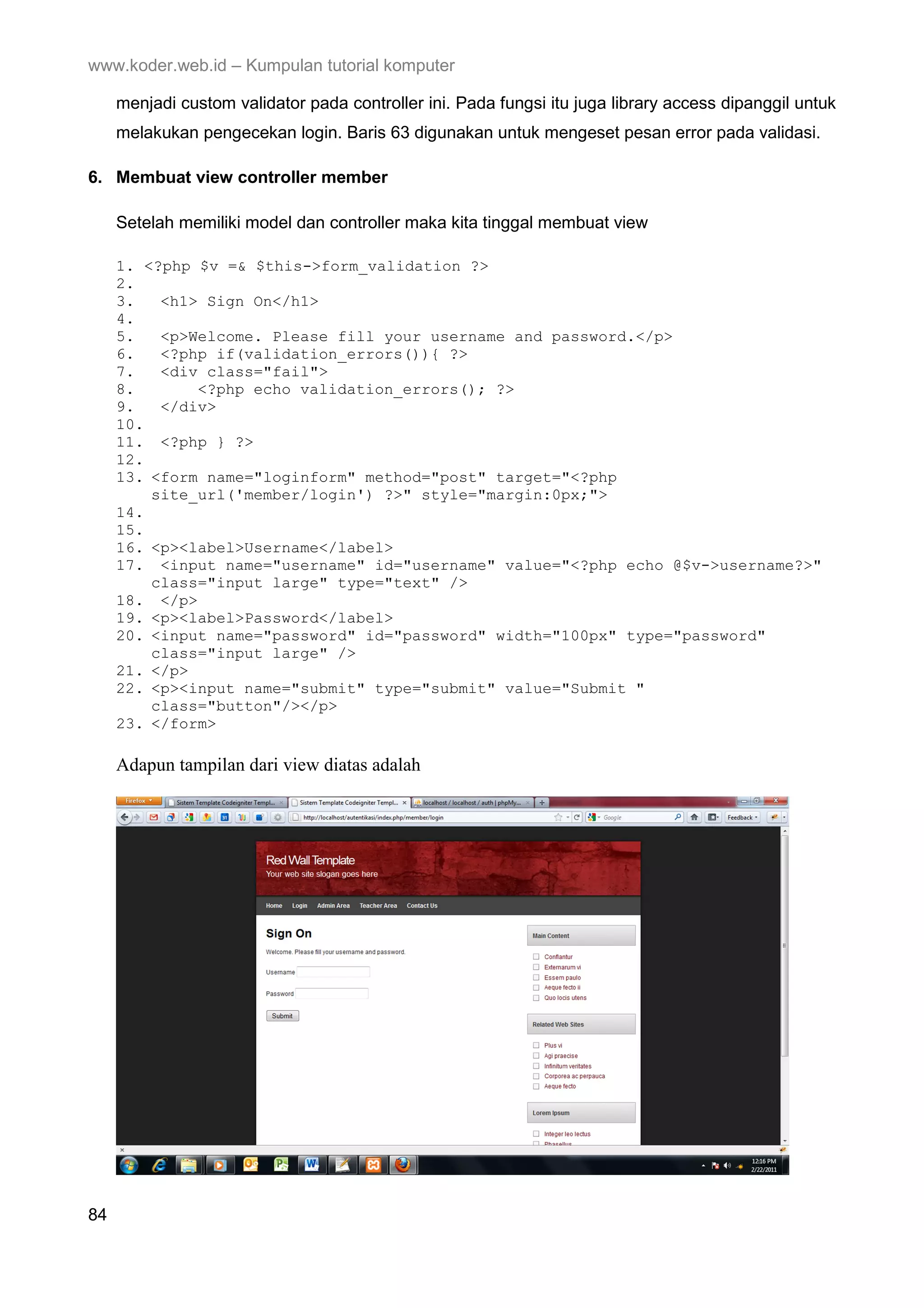 www.koder.web.id – Kumpulan tutorial komputer menjadi custom validator pada controller ini. Pada fungsi itu juga library access dipanggil untuk melakukan pengecekan login. Baris 63 digunakan untuk mengeset pesan error pada validasi. 6. Membuat view controller member Setelah memiliki model dan controller maka kita tinggal membuat view 1. <?php $v =& $this->form_validation ?> 2. 3. <h1> Sign On</h1> 4. 5. <p>Welcome. Please fill your username and password.</p> 6. <?php if(validation_errors()){ ?> 7. <div class="fail"> 8. <?php echo validation_errors(); ?> 9. </div> 10. 11. <?php } ?> 12. 13. <form name="loginform" method="post" target="<?php site_url('member/login') ?>" style="margin:0px;"> 14. 15. 16. <p><label>Username</label> 17. <input name="username" id="username" value="<?php echo @$v->username?>" class="input large" type="text" /> 18. </p> 19. <p><label>Password</label> 20. <input name="password" id="password" width="100px" type="password" class="input large" /> 21. </p> 22. <p><input name="submit" type="submit" value="Submit " class="button"/></p> 23. </form> Adapun tampilan dari view diatas adalah 84 