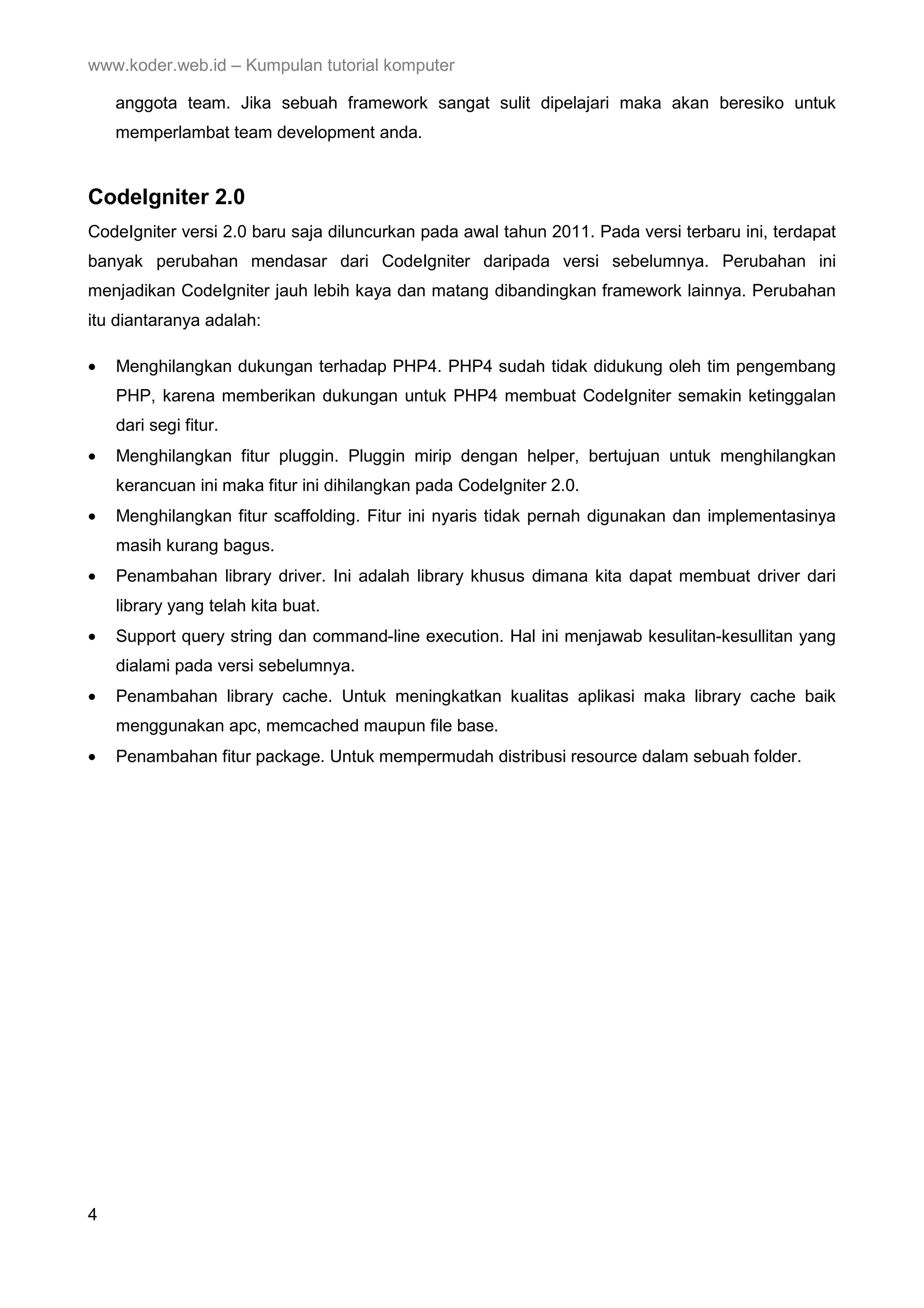 www.koder.web.id – Kumpulan tutorial komputer anggota team. Jika sebuah framework sangat sulit dipelajari maka akan beresiko untuk memperlambat team development anda. CodeIgniter 2.0 CodeIgniter versi 2.0 baru saja diluncurkan pada awal tahun 2011. Pada versi terbaru ini, terdapat banyak perubahan mendasar dari CodeIgniter daripada versi sebelumnya. Perubahan ini menjadikan CodeIgniter jauh lebih kaya dan matang dibandingkan framework lainnya. Perubahan itu diantaranya adalah: • Menghilangkan dukungan terhadap PHP4. PHP4 sudah tidak didukung oleh tim pengembang PHP, karena memberikan dukungan untuk PHP4 membuat CodeIgniter semakin ketinggalan dari segi fitur. • Menghilangkan fitur pluggin. Pluggin mirip dengan helper, bertujuan untuk menghilangkan kerancuan ini maka fitur ini dihilangkan pada CodeIgniter 2.0. • Menghilangkan fitur scaffolding. Fitur ini nyaris tidak pernah digunakan dan implementasinya masih kurang bagus. • Penambahan library driver. Ini adalah library khusus dimana kita dapat membuat driver dari library yang telah kita buat. • Support query string dan command-line execution. Hal ini menjawab kesulitan-kesullitan yang dialami pada versi sebelumnya. • Penambahan library cache. Untuk meningkatkan kualitas aplikasi maka library cache baik menggunakan apc, memcached maupun file base. • Penambahan fitur package. Untuk mempermudah distribusi resource dalam sebuah folder. 4 