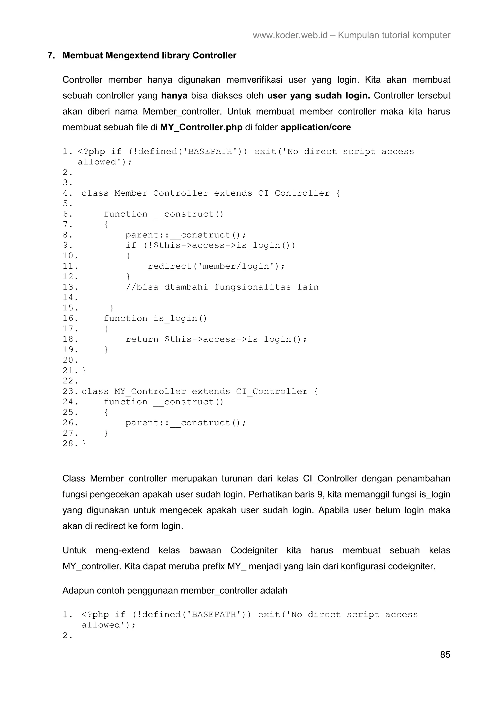 www.koder.web.id – Kumpulan tutorial komputer 7. Membuat Mengextend library Controller Controller member hanya digunakan memverifikasi user yang login. Kita akan membuat sebuah controller yang hanya bisa diakses oleh user yang sudah login. Controller tersebut akan diberi nama Member_controller. Untuk membuat member controller maka kita harus membuat sebuah file di MY_Controller.php di folder application/core 1. <?php if (!defined('BASEPATH')) exit('No direct script access allowed'); 2. 3. 4. class Member_Controller extends CI_Controller { 5. 6. function __construct() 7. { 8. parent::__construct(); 9. if (!$this->access->is_login()) 10. { 11. redirect('member/login'); 12. } 13. //bisa dtambahi fungsionalitas lain 14. 15. } 16. function is_login() 17. { 18. return $this->access->is_login(); 19. } 20. 21. } 22. 23. class MY_Controller extends CI_Controller { 24. function __construct() 25. { 26. parent::__construct(); 27. } 28. } Class Member_controller merupakan turunan dari kelas CI_Controller dengan penambahan fungsi pengecekan apakah user sudah login. Perhatikan baris 9, kita memanggil fungsi is_login yang digunakan untuk mengecek apakah user sudah login. Apabila user belum login maka akan di redirect ke form login. Untuk meng-extend kelas bawaan Codeigniter kita harus membuat sebuah kelas MY_controller. Kita dapat meruba prefix MY_ menjadi yang lain dari konfigurasi codeigniter. Adapun contoh penggunaan member_controller adalah 1. <?php if (!defined('BASEPATH')) exit('No direct script access allowed'); 2. 85 
