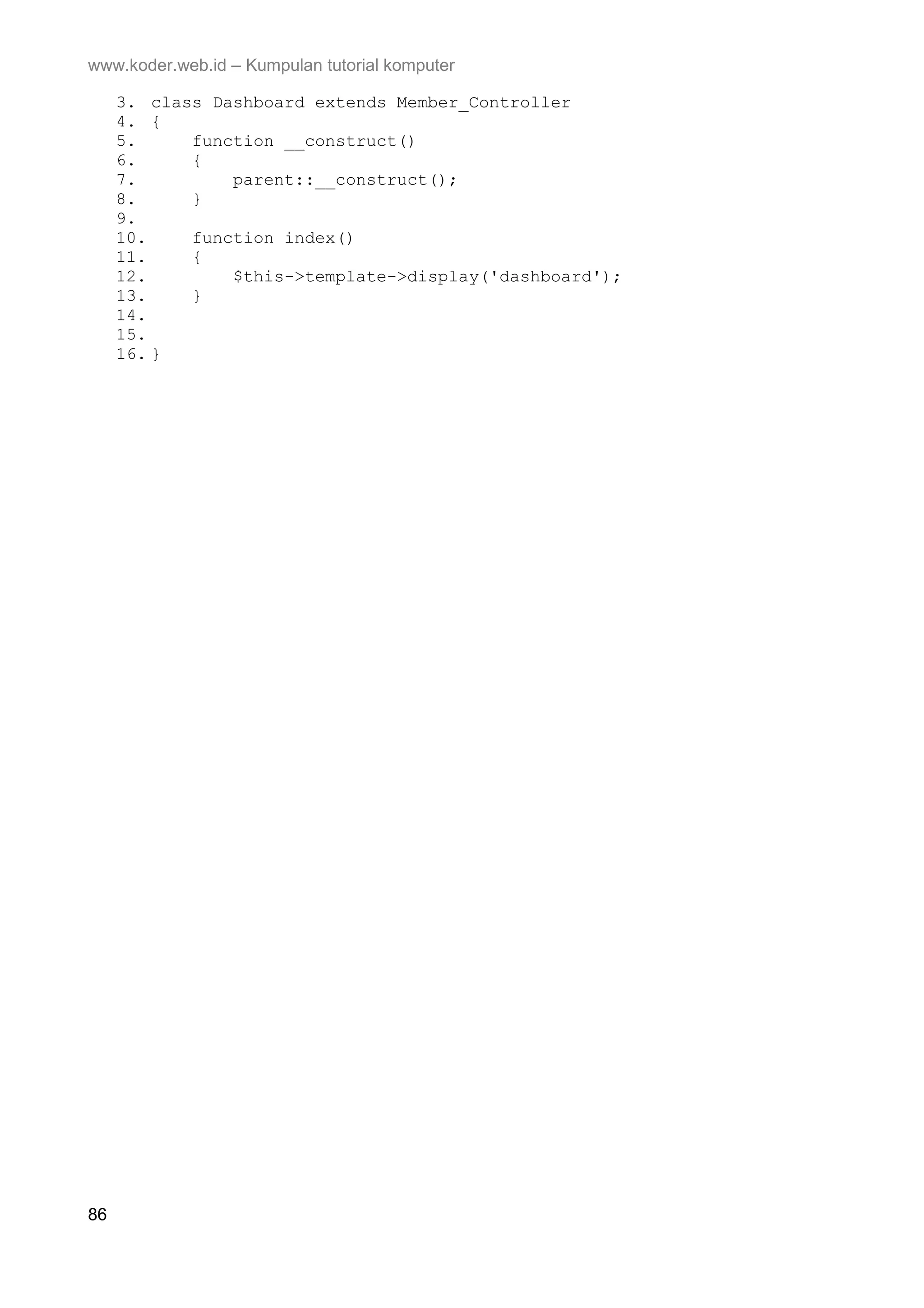 www.koder.web.id – Kumpulan tutorial komputer 3. class Dashboard extends Member_Controller 4. { 5. function __construct() 6. { 7. parent::__construct(); 8. } 9. 10. function index() 11. { 12. $this->template->display('dashboard'); 13. } 14. 15. 16. } 86 
