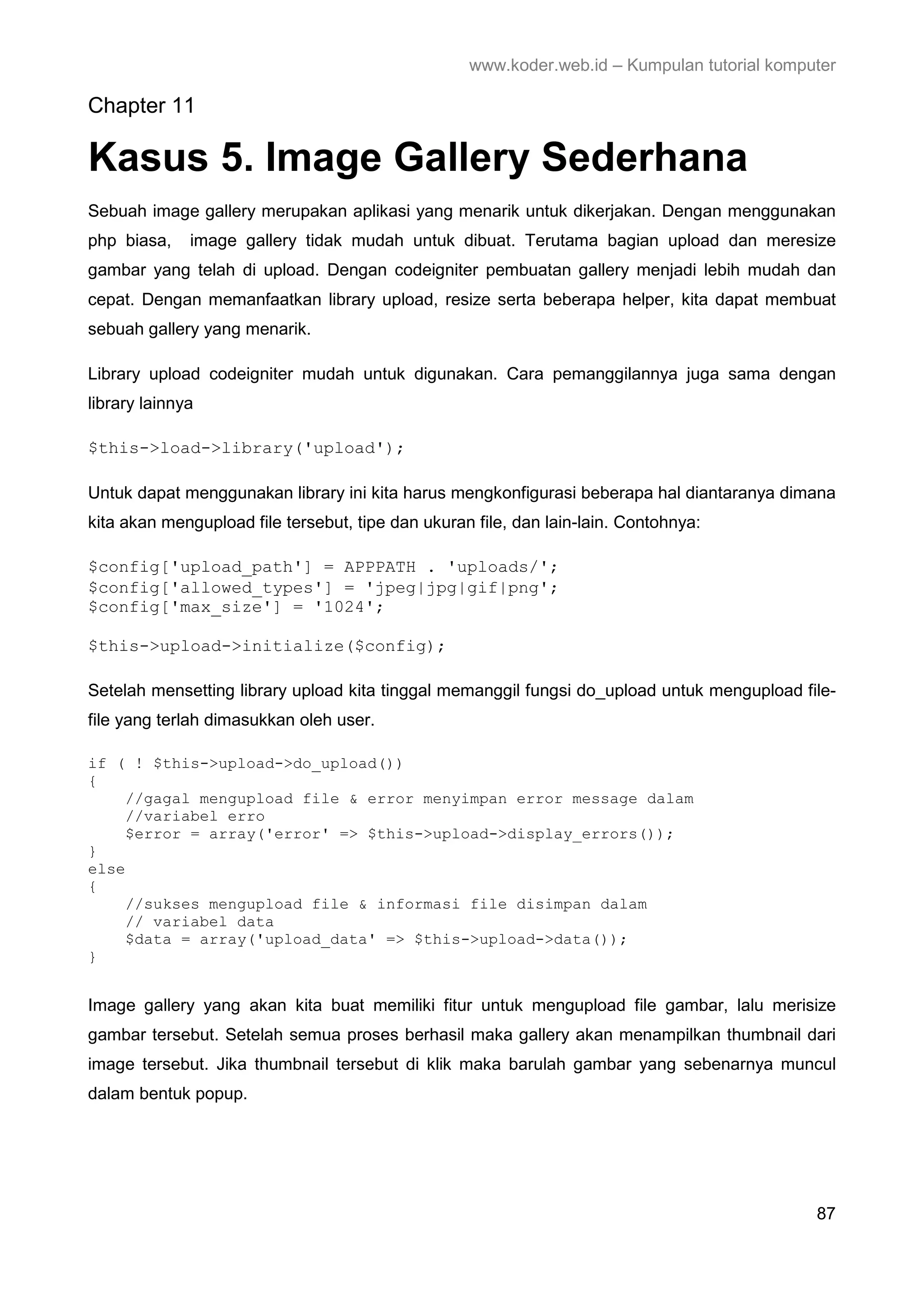 www.koder.web.id – Kumpulan tutorial komputer Chapter 11 Kasus 5. Image Gallery Sederhana Sebuah image gallery merupakan aplikasi yang menarik untuk dikerjakan. Dengan menggunakan php biasa, image gallery tidak mudah untuk dibuat. Terutama bagian upload dan meresize gambar yang telah di upload. Dengan codeigniter pembuatan gallery menjadi lebih mudah dan cepat. Dengan memanfaatkan library upload, resize serta beberapa helper, kita dapat membuat sebuah gallery yang menarik. Library upload codeigniter mudah untuk digunakan. Cara pemanggilannya juga sama dengan library lainnya $this->load->library('upload'); Untuk dapat menggunakan library ini kita harus mengkonfigurasi beberapa hal diantaranya dimana kita akan mengupload file tersebut, tipe dan ukuran file, dan lain-lain. Contohnya: $config['upload_path'] = APPPATH . 'uploads/'; $config['allowed_types'] = 'jpeg|jpg|gif|png'; $config['max_size'] = '1024'; $this->upload->initialize($config); Setelah mensetting library upload kita tinggal memanggil fungsi do_upload untuk mengupload file- file yang terlah dimasukkan oleh user. if ( ! $this->upload->do_upload()) { //gagal mengupload file & error menyimpan error message dalam //variabel erro $error = array('error' => $this->upload->display_errors()); } else { //sukses mengupload file & informasi file disimpan dalam // variabel data $data = array('upload_data' => $this->upload->data()); } Image gallery yang akan kita buat memiliki fitur untuk mengupload file gambar, lalu merisize gambar tersebut. Setelah semua proses berhasil maka gallery akan menampilkan thumbnail dari image tersebut. Jika thumbnail tersebut di klik maka barulah gambar yang sebenarnya muncul dalam bentuk popup. 87 