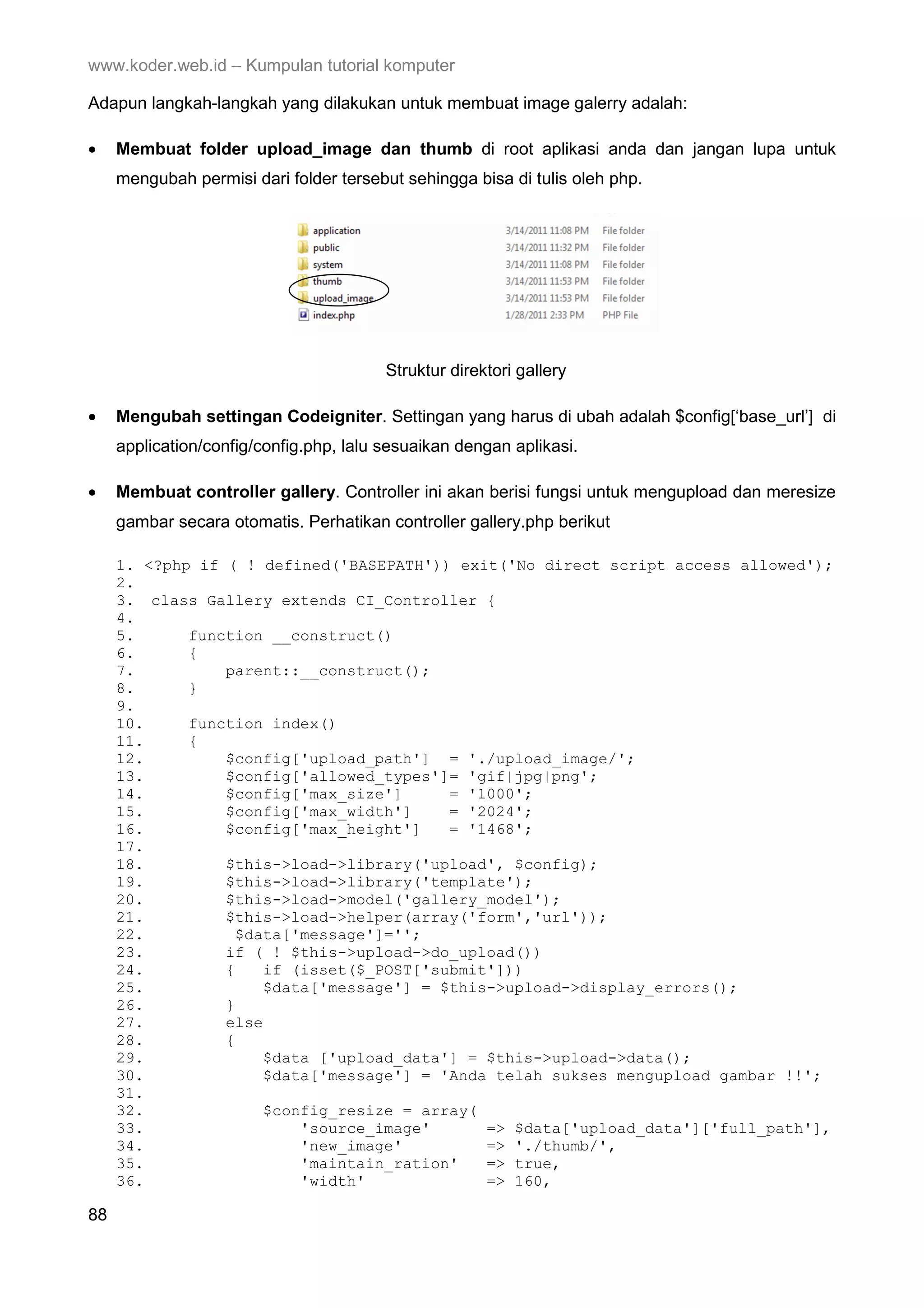 www.koder.web.id – Kumpulan tutorial komputer Adapun langkah-langkah yang dilakukan untuk membuat image galerry adalah: • Membuat folder upload_image dan thumb di root aplikasi anda dan jangan lupa untuk mengubah permisi dari folder tersebut sehingga bisa di tulis oleh php. Struktur direktori gallery • Mengubah settingan Codeigniter. Settingan yang harus di ubah adalah $config[‘base_url’] di application/config/config.php, lalu sesuaikan dengan aplikasi. • Membuat controller gallery. Controller ini akan berisi fungsi untuk mengupload dan meresize gambar secara otomatis. Perhatikan controller gallery.php berikut 1. <?php if ( ! defined('BASEPATH')) exit('No direct script access allowed'); 2. 3. class Gallery extends CI_Controller { 4. 5. function __construct() 6. { 7. parent::__construct(); 8. } 9. 10. function index() 11. { 12. $config['upload_path'] = './upload_image/'; 13. $config['allowed_types']= 'gif|jpg|png'; 14. $config['max_size'] = '1000'; 15. $config['max_width'] = '2024'; 16. $config['max_height'] = '1468'; 17. 18. $this->load->library('upload', $config); 19. $this->load->library('template'); 20. $this->load->model('gallery_model'); 21. $this->load->helper(array('form','url')); 22. $data['message']=''; 23. if ( ! $this->upload->do_upload()) 24. { if (isset($_POST['submit'])) 25. $data['message'] = $this->upload->display_errors(); 26. } 27. else 28. { 29. $data ['upload_data'] = $this->upload->data(); 30. $data['message'] = 'Anda telah sukses mengupload gambar !!'; 31. 32. $config_resize = array( 33. 'source_image' => $data['upload_data']['full_path'], 34. 'new_image' => './thumb/', 35. 'maintain_ration' => true, 36. 'width' => 160, 88 