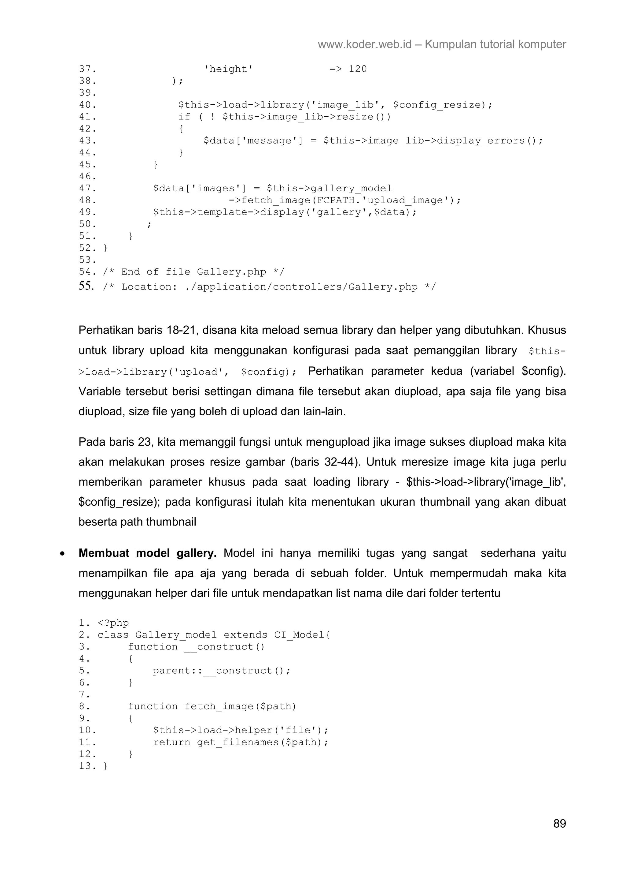 www.koder.web.id – Kumpulan tutorial komputer 37. 'height' => 120 38. ); 39. 40. $this->load->library('image_lib', $config_resize); 41. if ( ! $this->image_lib->resize()) 42. { 43. $data['message'] = $this->image_lib->display_errors(); 44. } 45. } 46. 47. $data['images'] = $this->gallery_model 48. ->fetch_image(FCPATH.'upload_image'); 49. $this->template->display('gallery',$data); 50. ; 51. } 52. } 53. 54. /* End of file Gallery.php */ 55. /* Location: ./application/controllers/Gallery.php */ Perhatikan baris 18-21, disana kita meload semua library dan helper yang dibutuhkan. Khusus untuk library upload kita menggunakan konfigurasi pada saat pemanggilan library $this- >load->library('upload', $config); Perhatikan parameter kedua (variabel $config). Variable tersebut berisi settingan dimana file tersebut akan diupload, apa saja file yang bisa diupload, size file yang boleh di upload dan lain-lain. Pada baris 23, kita memanggil fungsi untuk mengupload jika image sukses diupload maka kita akan melakukan proses resize gambar (baris 32-44). Untuk meresize image kita juga perlu memberikan parameter khusus pada saat loading library - $this->load->library('image_lib', $config_resize); pada konfigurasi itulah kita menentukan ukuran thumbnail yang akan dibuat beserta path thumbnail • Membuat model gallery. Model ini hanya memiliki tugas yang sangat sederhana yaitu menampilkan file apa aja yang berada di sebuah folder. Untuk mempermudah maka kita menggunakan helper dari file untuk mendapatkan list nama dile dari folder tertentu 1. <?php 2. class Gallery_model extends CI_Model{ 3. function __construct() 4. { 5. parent::__construct(); 6. } 7. 8. function fetch_image($path) 9. { 10. $this->load->helper('file'); 11. return get_filenames($path); 12. } 13. } 89 