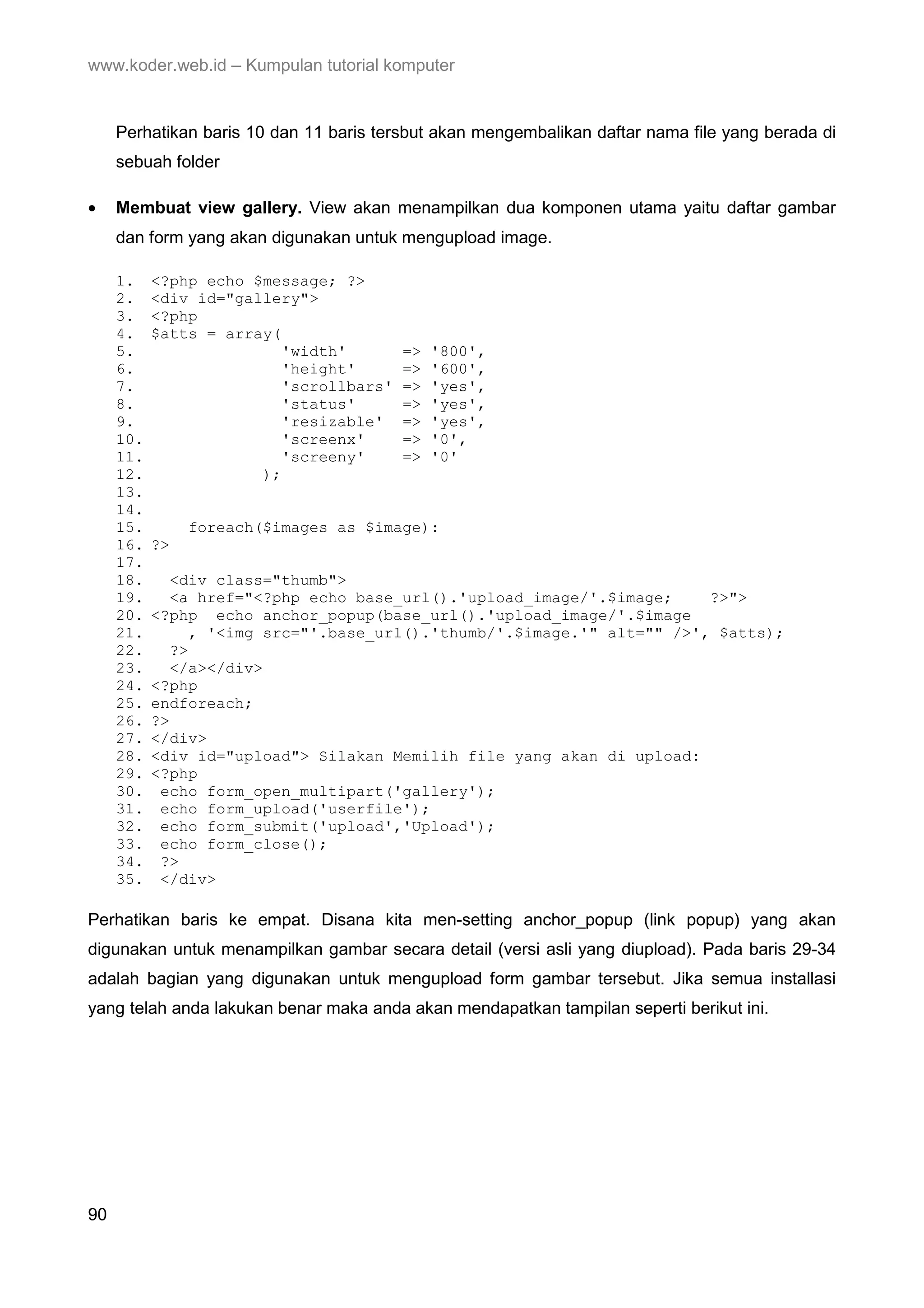 www.koder.web.id – Kumpulan tutorial komputer Perhatikan baris 10 dan 11 baris tersbut akan mengembalikan daftar nama file yang berada di sebuah folder • Membuat view gallery. View akan menampilkan dua komponen utama yaitu daftar gambar dan form yang akan digunakan untuk mengupload image. 1. <?php echo $message; ?> 2. <div id="gallery"> 3. <?php 4. $atts = array( 5. 'width' => '800', 6. 'height' => '600', 7. 'scrollbars' => 'yes', 8. 'status' => 'yes', 9. 'resizable' => 'yes', 10. 'screenx' => '0', 11. 'screeny' => '0' 12. ); 13. 14. 15. foreach($images as $image): 16. ?> 17. 18. <div class="thumb"> 19. <a href="<?php echo base_url().'upload_image/'.$image; ?>"> 20. <?php echo anchor_popup(base_url().'upload_image/'.$image 21. , '<img src="'.base_url().'thumb/'.$image.'" alt="" />', $atts); 22. ?> 23. </a></div> 24. <?php 25. endforeach; 26. ?> 27. </div> 28. <div id="upload"> Silakan Memilih file yang akan di upload: 29. <?php 30. echo form_open_multipart('gallery'); 31. echo form_upload('userfile'); 32. echo form_submit('upload','Upload'); 33. echo form_close(); 34. ?> 35. </div> Perhatikan baris ke empat. Disana kita men-setting anchor_popup (link popup) yang akan digunakan untuk menampilkan gambar secara detail (versi asli yang diupload). Pada baris 29-34 adalah bagian yang digunakan untuk mengupload form gambar tersebut. Jika semua installasi yang telah anda lakukan benar maka anda akan mendapatkan tampilan seperti berikut ini. 90 