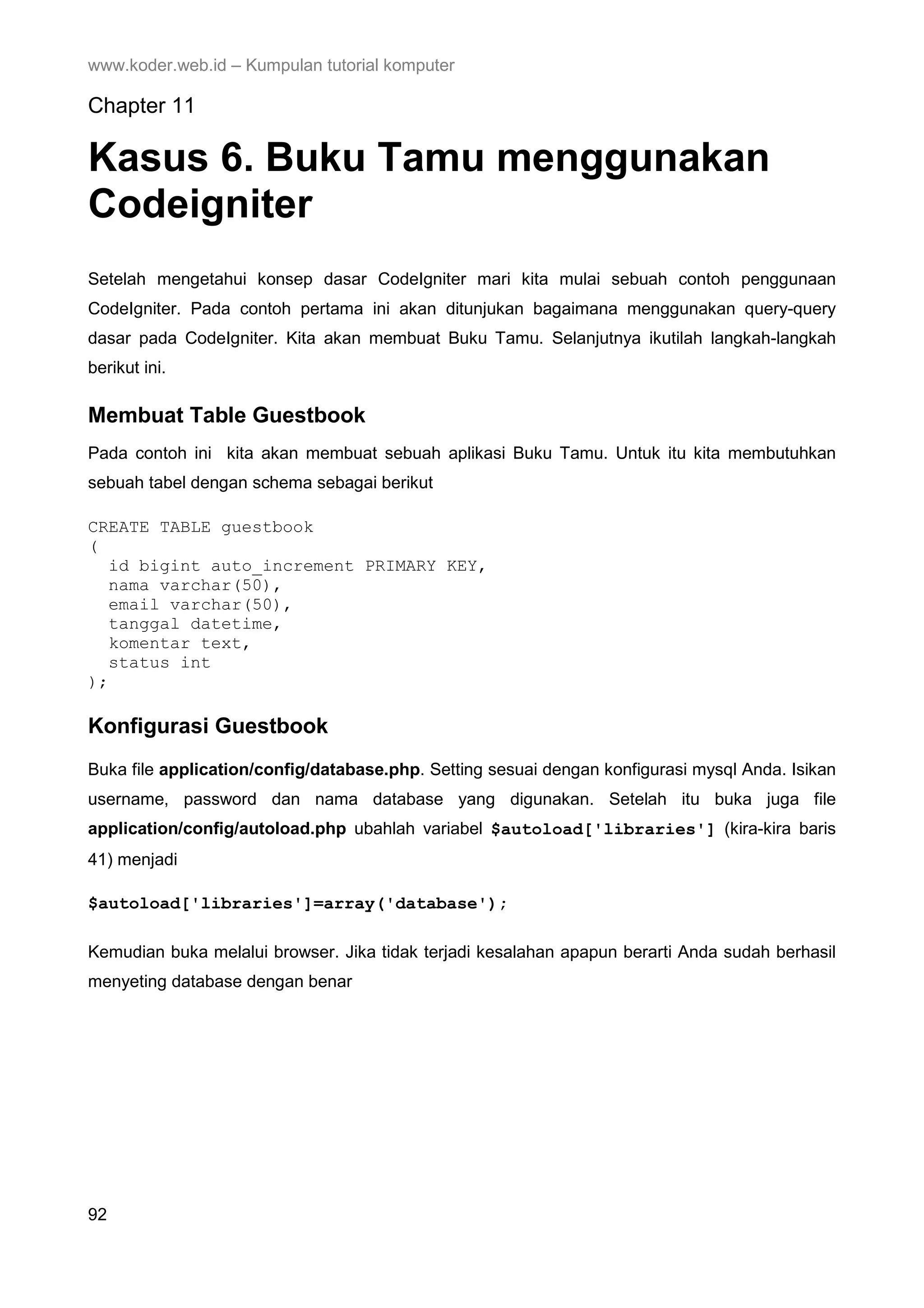 www.koder.web.id – Kumpulan tutorial komputer Chapter 11 Kasus 6. Buku Tamu menggunakan Codeigniter Setelah mengetahui konsep dasar CodeIgniter mari kita mulai sebuah contoh penggunaan CodeIgniter. Pada contoh pertama ini akan ditunjukan bagaimana menggunakan query-query dasar pada CodeIgniter. Kita akan membuat Buku Tamu. Selanjutnya ikutilah langkah-langkah berikut ini. Membuat Table Guestbook Pada contoh ini kita akan membuat sebuah aplikasi Buku Tamu. Untuk itu kita membutuhkan sebuah tabel dengan schema sebagai berikut CREATE TABLE guestbook ( id bigint auto_increment PRIMARY KEY, nama varchar(50), email varchar(50), tanggal datetime, komentar text, status int ); Konfigurasi Guestbook Buka file application/config/database.php. Setting sesuai dengan konfigurasi mysql Anda. Isikan username, password dan nama database yang digunakan. Setelah itu buka juga file application/config/autoload.php ubahlah variabel $autoload['libraries'] (kira-kira baris 41) menjadi $autoload['libraries']=array('database'); Kemudian buka melalui browser. Jika tidak terjadi kesalahan apapun berarti Anda sudah berhasil menyeting database dengan benar 92 