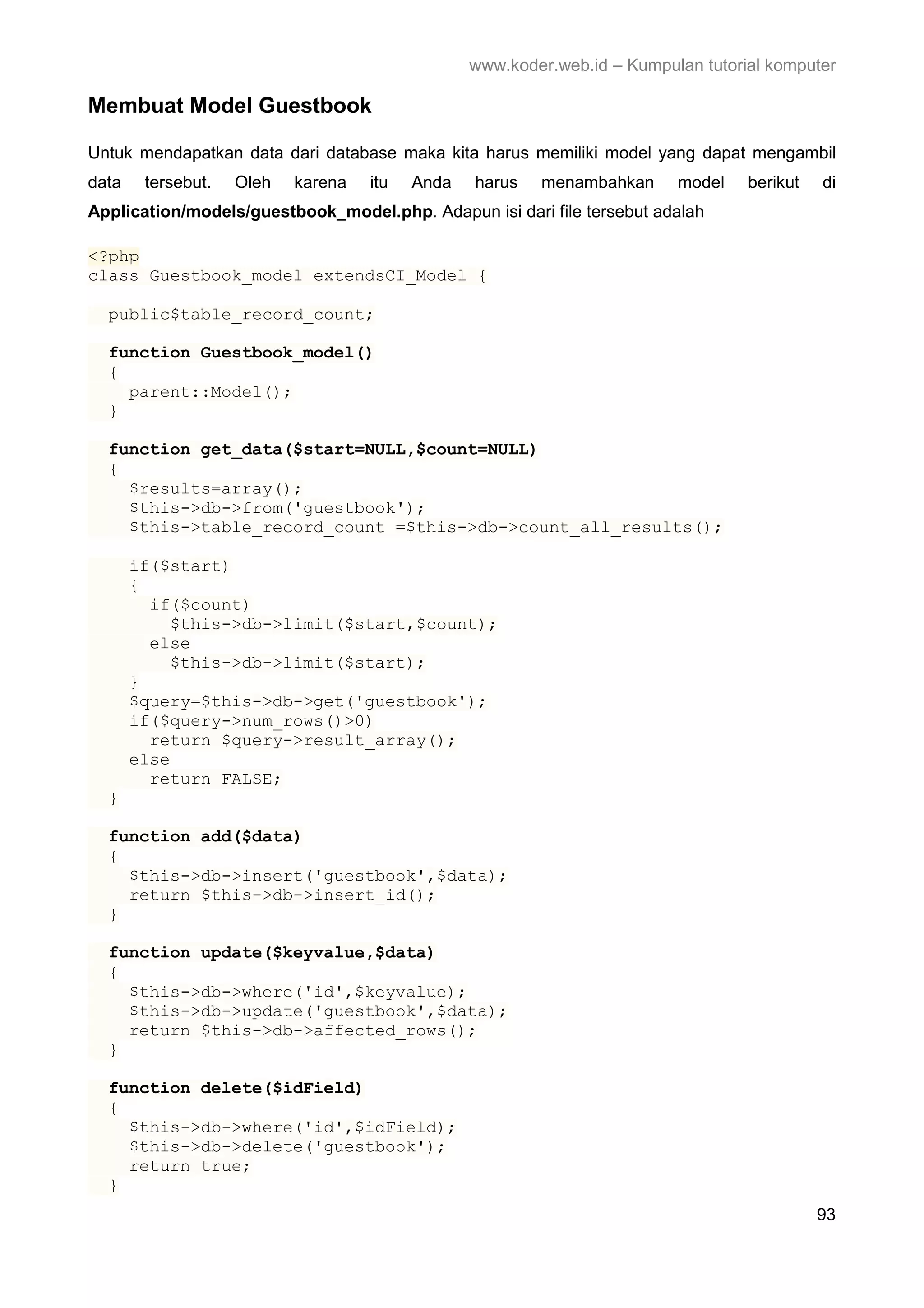 www.koder.web.id – Kumpulan tutorial komputer Membuat Model Guestbook Untuk mendapatkan data dari database maka kita harus memiliki model yang dapat mengambil data tersebut. Oleh karena itu Anda harus menambahkan model berikut di Application/models/guestbook_model.php. Adapun isi dari file tersebut adalah <?php class Guestbook_model extendsCI_Model { public$table_record_count; function Guestbook_model() { parent::Model(); } function get_data($start=NULL,$count=NULL) { $results=array(); $this->db->from('guestbook'); $this->table_record_count =$this->db->count_all_results(); if($start) { if($count) $this->db->limit($start,$count); else $this->db->limit($start); } $query=$this->db->get('guestbook'); if($query->num_rows()>0) return $query->result_array(); else return FALSE; } function add($data) { $this->db->insert('guestbook',$data); return $this->db->insert_id(); } function update($keyvalue,$data) { $this->db->where('id',$keyvalue); $this->db->update('guestbook',$data); return $this->db->affected_rows(); } function delete($idField) { $this->db->where('id',$idField); $this->db->delete('guestbook'); return true; } 93 