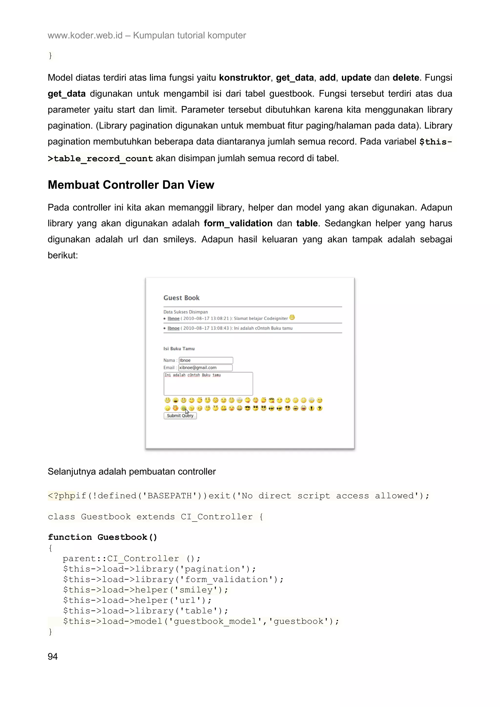 www.koder.web.id – Kumpulan tutorial komputer } Model diatas terdiri atas lima fungsi yaitu konstruktor, get_data, add, update dan delete. Fungsi get_data digunakan untuk mengambil isi dari tabel guestbook. Fungsi tersebut terdiri atas dua parameter yaitu start dan limit. Parameter tersebut dibutuhkan karena kita menggunakan library pagination. (Library pagination digunakan untuk membuat fitur paging/halaman pada data). Library pagination membutuhkan beberapa data diantaranya jumlah semua record. Pada variabel $this- >table_record_count akan disimpan jumlah semua record di tabel. Membuat Controller Dan View Pada controller ini kita akan memanggil library, helper dan model yang akan digunakan. Adapun library yang akan digunakan adalah form_validation dan table. Sedangkan helper yang harus digunakan adalah url dan smileys. Adapun hasil keluaran yang akan tampak adalah sebagai berikut: Selanjutnya adalah pembuatan controller <?phpif(!defined('BASEPATH'))exit('No direct script access allowed'); class Guestbook extends CI_Controller { function Guestbook() { parent::CI_Controller (); $this->load->library('pagination'); $this->load->library('form_validation'); $this->load->helper('smiley'); $this->load->helper('url'); $this->load->library('table'); $this->load->model('guestbook_model','guestbook'); } 94 