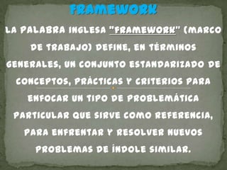 Framework
La palabra inglesa "framework" (marco
de trabajo) define, en términos
generales, un conjunto estandarizado de
conceptos, prácticas y criterios para
enfocar un tipo de problemática
particular que sirve como referencia,
para enfrentar y resolver nuevos
problemas de índole similar.
 