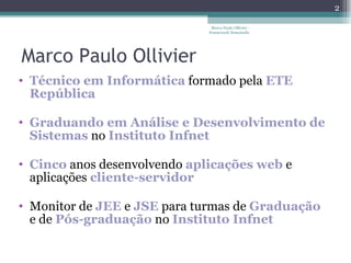 Marco Paulo Ollivier Técnico em Informática  formado pela  ETE República Graduando em Análise e Desenvolvimento   de Sistemas  no  Instituto Infnet   Cinco  anos desenvolvendo  aplicações web  e aplicações  cliente-servidor Monitor de  JEE   e  JSE  para turmas de  Graduação  e de  Pós-graduação  no  Instituto Infnet  Marco Paulo Ollivier - Framework Demoiselle 