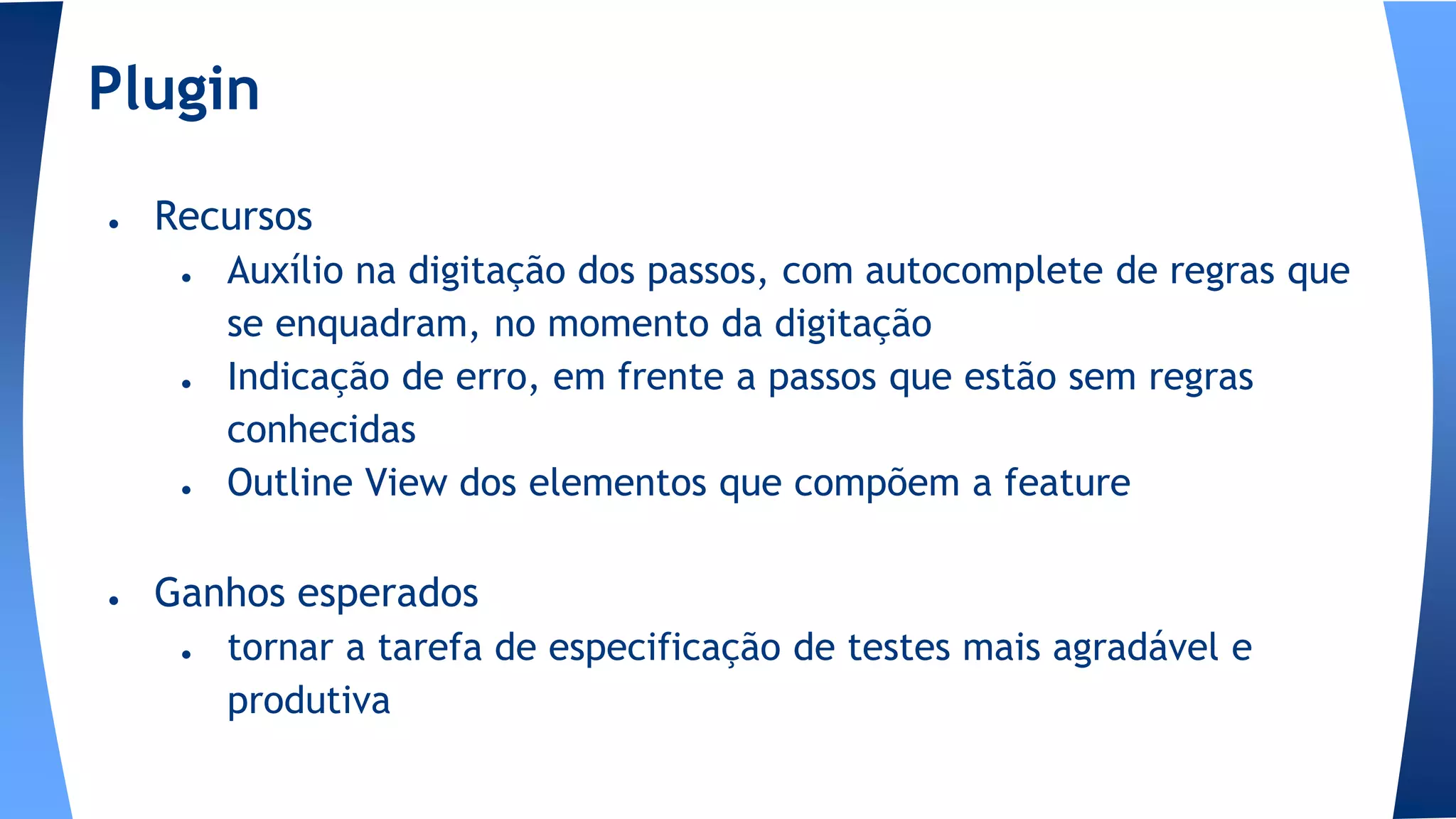 ● Recursos
● Auxílio na digitação dos passos, com autocomplete de regras que
se enquadram, no momento da digitação
● Indicação de erro, em frente a passos que estão sem regras
conhecidas
● Outline View dos elementos que compõem a feature
● Ganhos esperados
● tornar a tarefa de especificação de testes mais agradável e
produtiva
Plugin
 