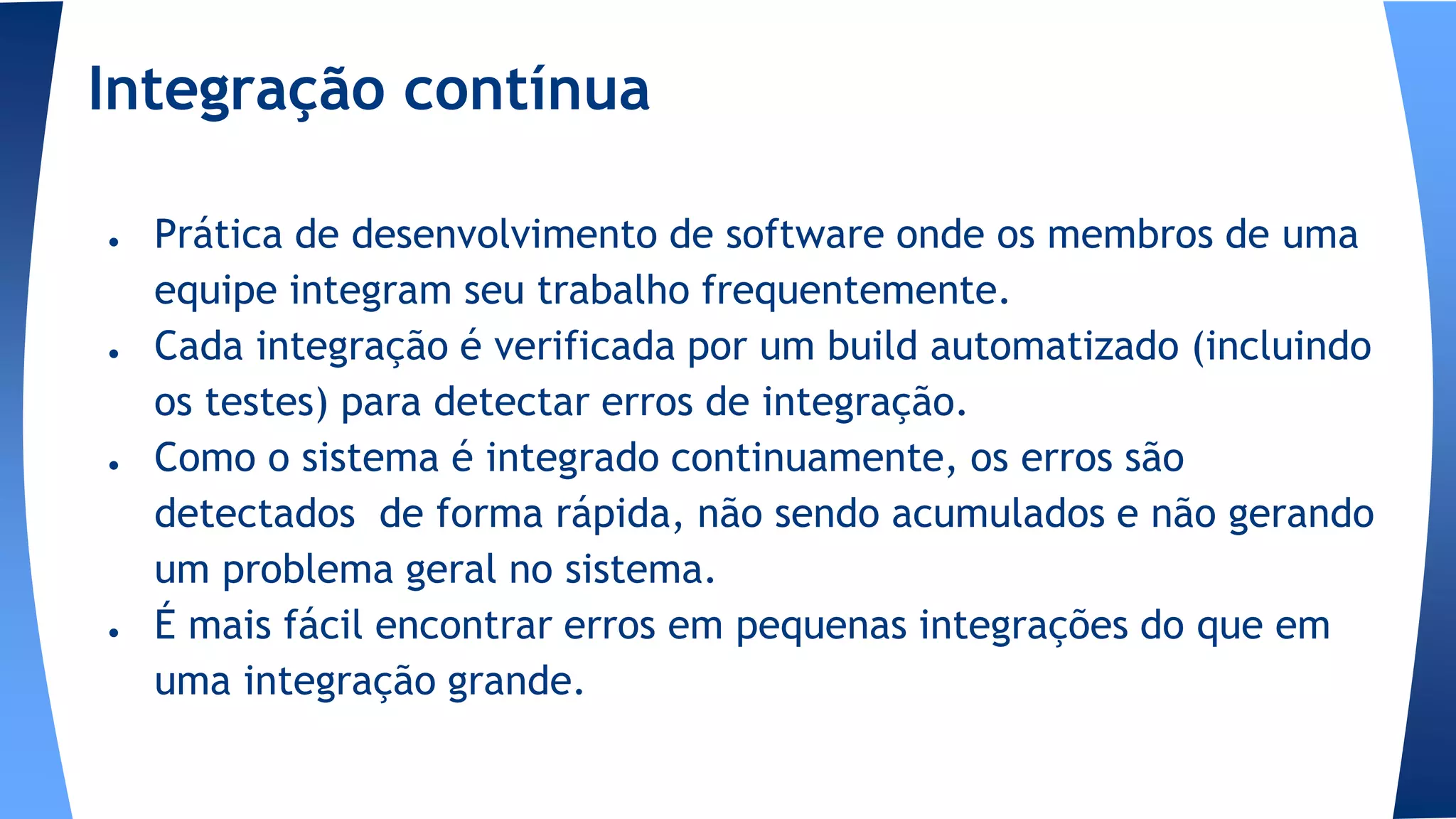 Integração contínua
● Prática de desenvolvimento de software onde os membros de uma
equipe integram seu trabalho frequentemente.
● Cada integração é verificada por um build automatizado (incluindo
os testes) para detectar erros de integração.
● Como o sistema é integrado continuamente, os erros são
detectados de forma rápida, não sendo acumulados e não gerando
um problema geral no sistema.
● É mais fácil encontrar erros em pequenas integrações do que em
uma integração grande.
 