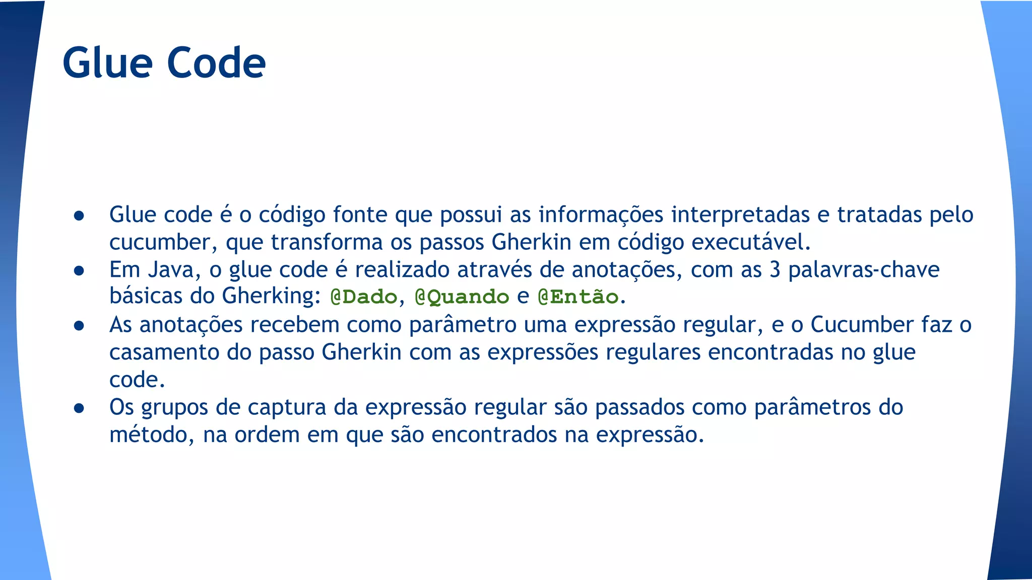 ● Glue code é o código fonte que possui as informações interpretadas e tratadas pelo
cucumber, que transforma os passos Gherkin em código executável.
● Em Java, o glue code é realizado através de anotações, com as 3 palavras-chave
básicas do Gherking: @Dado, @Quando e @Então.
● As anotações recebem como parâmetro uma expressão regular, e o Cucumber faz o
casamento do passo Gherkin com as expressões regulares encontradas no glue
code.
● Os grupos de captura da expressão regular são passados como parâmetros do
método, na ordem em que são encontrados na expressão.
Glue Code
 