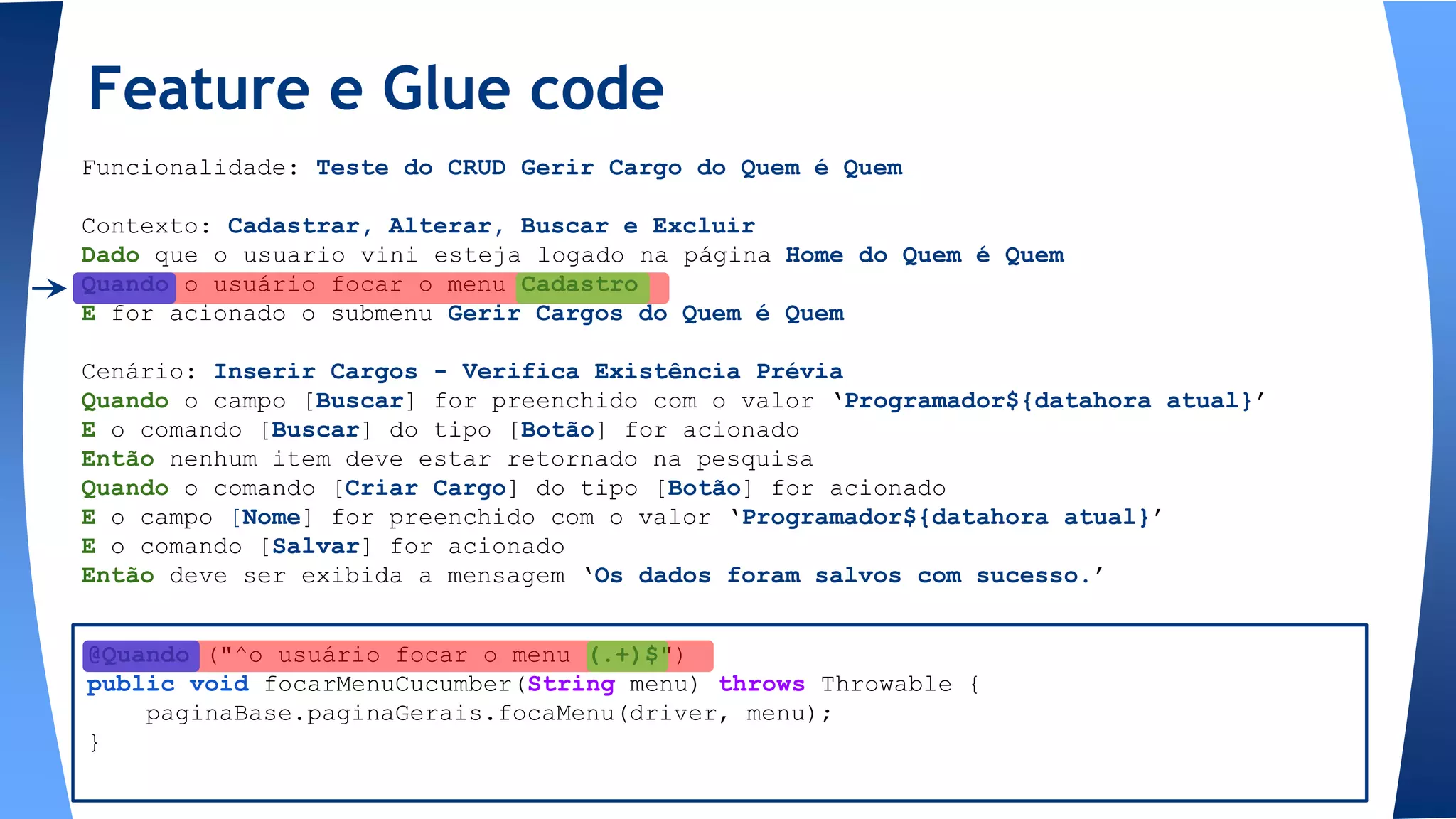 @Quando ("^o usuário focar o menu (.+)$")
public void focarMenuCucumber(String menu) throws Throwable {
paginaBase.paginaGerais.focaMenu(driver, menu);
}
Feature e Glue code
Funcionalidade: Teste do CRUD Gerir Cargo do Quem é Quem
Contexto: Cadastrar, Alterar, Buscar e Excluir
Dado que o usuario vini esteja logado na página Home do Quem é Quem
Quando o usuário focar o menu Cadastro
E for acionado o submenu Gerir Cargos do Quem é Quem
Cenário: Inserir Cargos - Verifica Existência Prévia
Quando o campo [Buscar] for preenchido com o valor ‘Programador${datahora atual}’
E o comando [Buscar] do tipo [Botão] for acionado
Então nenhum item deve estar retornado na pesquisa
Quando o comando [Criar Cargo] do tipo [Botão] for acionado
E o campo [Nome] for preenchido com o valor ‘Programador${datahora atual}’
E o comando [Salvar] for acionado
Então deve ser exibida a mensagem ‘Os dados foram salvos com sucesso.’
 