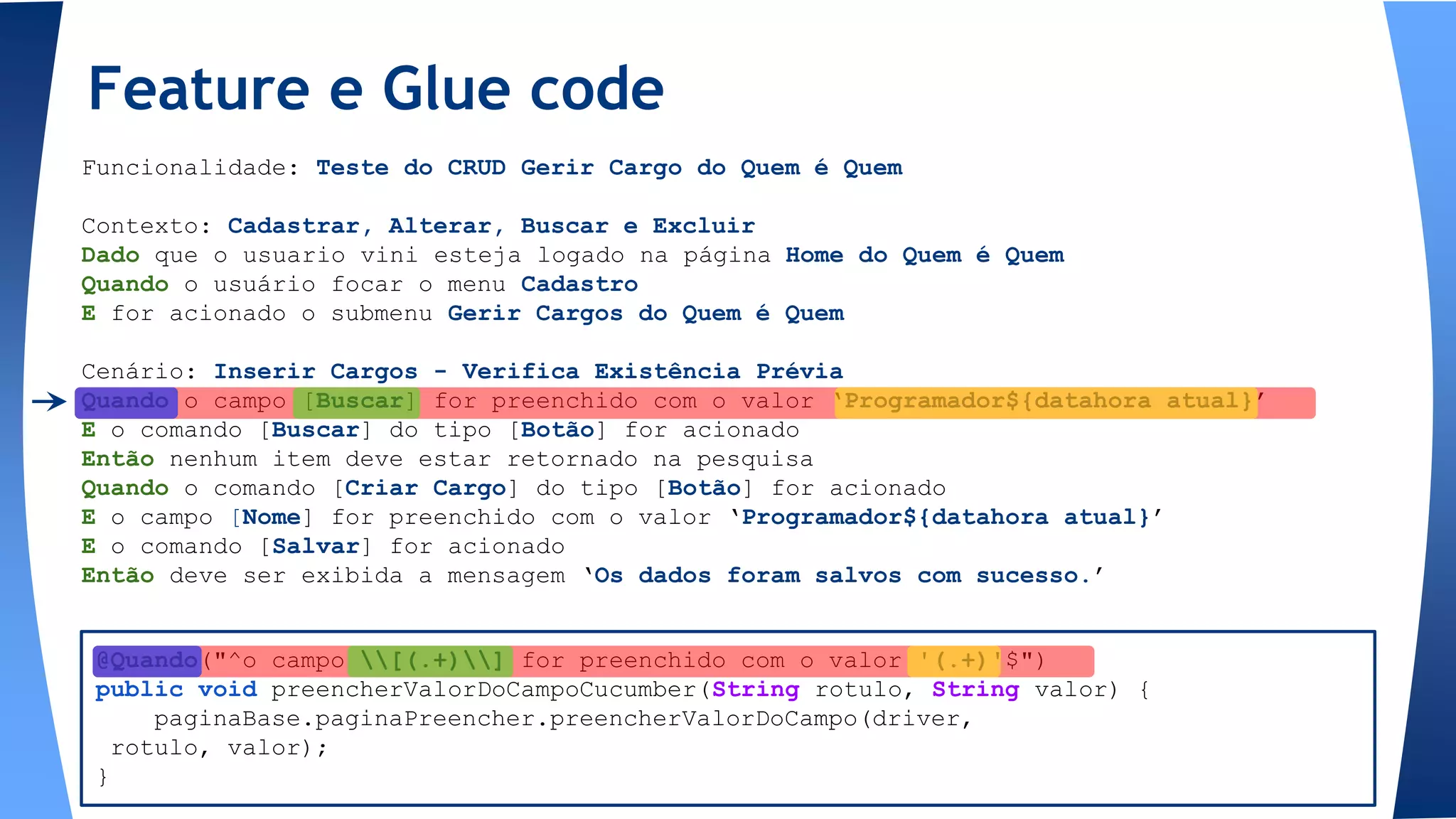Funcionalidade: Teste do CRUD Gerir Cargo do Quem é Quem
Contexto: Cadastrar, Alterar, Buscar e Excluir
Dado que o usuario vini esteja logado na página Home do Quem é Quem
Quando o usuário focar o menu Cadastro
E for acionado o submenu Gerir Cargos do Quem é Quem
Cenário: Inserir Cargos - Verifica Existência Prévia
Quando o campo [Buscar] for preenchido com o valor ‘Programador${datahora atual}’
E o comando [Buscar] do tipo [Botão] for acionado
Então nenhum item deve estar retornado na pesquisa
Quando o comando [Criar Cargo] do tipo [Botão] for acionado
E o campo [Nome] for preenchido com o valor ‘Programador${datahora atual}’
E o comando [Salvar] for acionado
Então deve ser exibida a mensagem ‘Os dados foram salvos com sucesso.’
Feature e Glue code
@Quando("^o campo [(.+)] for preenchido com o valor '(.+)'$")
public void preencherValorDoCampoCucumber(String rotulo, String valor) {
paginaBase.paginaPreencher.preencherValorDoCampo(driver,
rotulo, valor);
}
 
