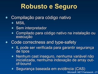 Microsoft .NET Framework - 21
Robusto e Seguro
Compilação para código nativo
MSIL
Sem interpretador
Compilado para código nativo na instalação ou
execução
Code correctness and type-safety
IL pode ser verificada para garantir segurança
de tipos
Nenhum cast inseguro, nenhuma variável não
inicializada, nenhuma indexação de array out-
of-bound
Segurança baseada em evidência (CAS)
 