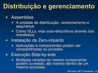 Microsoft .NET Framework - 22
Distribuição e gerenciamento
Assemblies
A unidade de distribuição, versionamento e
segurança
Como DLLs, mas auto-descritivos através dos
manifestos
Instalação de Zero-impacto
Aplicações e componentes podem ser
compartilhadas ou privadas
Execução Side-by-side
Multiplas versões do mesmo componente
podem co-existir, até mesmo dentro de um
mesmo processo
 
