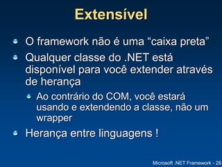 Microsoft .NET Framework - 26
Extensível
O framework não é uma “caixa preta”
Qualquer classe do .NET está
disponível para você extender através
de herança
Ao contrário do COM, você estará
usando e extendendo a classe, não um
wrapper
Herança entre linguagens !
 