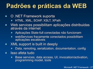 Microsoft .NET Framework - 27
Padrões e práticas da WEB
O .NET Framework suporta
HTML, XML, SOAP, XSLT, XPath
Web services possibilitam aplicações distribuidas
através da internet
Aplicações State-full conectadas não funcionam
webServices fracamente conectados possibilitam
aplicações escaláveis
XML support is built in deeply
Data, remoting, serialization, documentation, config
Isso afeta tudo
Base services, data access, UI, invocation/activation,
programming model, tools
 