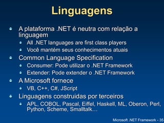 Microsoft .NET Framework - 35
Linguagens
A plataforma .NET é neutra com relação a
linguagem
All .NET languages are first class players
Você mantém seus conhecimentos atuais
Common Language Specification
Consumer: Pode utilizar o .NET Framework
Extender: Pode extender o .NET Framework
A Microsoft fornece
VB, C++, C#, JScript
Linguagens construidas por terceiros
APL, COBOL, Pascal, Eiffel, Haskell, ML, Oberon, Perl,
Python, Scheme, Smalltalk…
 