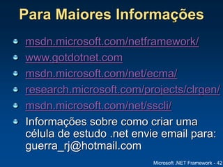 Microsoft .NET Framework - 42
Para Maiores Informações
msdn.microsoft.com/netframework/
www.gotdotnet.com
msdn.microsoft.com/net/ecma/
research.microsoft.com/projects/clrgen/
msdn.microsoft.com/net/sscli/
Informações sobre como criar uma
célula de estudo .net envie email para:
guerra_rj@hotmail.com
 