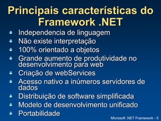 Microsoft .NET Framework - 5
Principais características do
Framework .NET
Independencia de linguagem
Não existe interpretação
100% orientado a objetos
Grande aumento de produtividade no
desenvolvimento para web
Criação de webServices
Acesso nativo a inúmeros servidores de
dados
Distribuição de software simplificada
Modelo de desenvolvimento unificado
Portabilidade
 