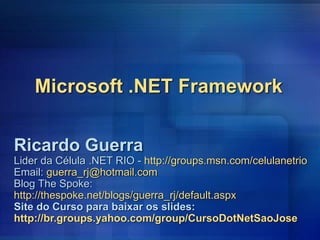 Microsoft .NET Framework
Ricardo Guerra
Lider da Célula .NET RIO - http://groups.msn.com/celulanetrio
Email: guerra_rj@hotmail.com
Blog The Spoke:
http://thespoke.net/blogs/guerra_rj/default.aspx
Site do Curso para baixar os slides:
http://br.groups.yahoo.com/group/CursoDotNetSaoJose
 