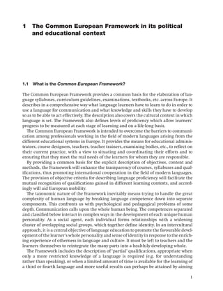1 The Common European Framework in its political
  and educational context




1.1   What is the Common European Framework?

The Common European Framework provides a common basis for the elaboration of lan-
guage syllabuses, curriculum guidelines, examinations, textbooks, etc. across Europe. It
describes in a comprehensive way what language learners have to learn to do in order to
use a language for communication and what knowledge and skills they have to develop
so as to be able to act effectively. The description also covers the cultural context in which
language is set. The Framework also deﬁnes levels of proﬁciency which allow learners’
progress to be measured at each stage of learning and on a life-long basis.
   The Common European Framework is intended to overcome the barriers to communi-
cation among professionals working in the ﬁeld of modern languages arising from the
different educational systems in Europe. It provides the means for educational adminis-
trators, course designers, teachers, teacher trainers, examining bodies, etc., to reﬂect on
their current practice, with a view to situating and co-ordinating their efforts and to
ensuring that they meet the real needs of the learners for whom they are responsible.
   By providing a common basis for the explicit description of objectives, content and
methods, the Framework will enhance the transparency of courses, syllabuses and qual-
iﬁcations, thus promoting international co-operation in the ﬁeld of modern languages.
The provision of objective criteria for describing language proﬁciency will facilitate the
mutual recognition of qualiﬁcations gained in different learning contexts, and accord-
ingly will aid European mobility.
   The taxonomic nature of the Framework inevitably means trying to handle the great
complexity of human language by breaking language competence down into separate
components. This confronts us with psychological and pedagogical problems of some
depth. Communication calls upon the whole human being. The competences separated
and classiﬁed below interact in complex ways in the development of each unique human
personality. As a social agent, each individual forms relationships with a widening
cluster of overlapping social groups, which together deﬁne identity. In an intercultural
approach, it is a central objective of language education to promote the favourable devel-
opment of the learner’s whole personality and sense of identity in response to the enrich-
ing experience of otherness in language and culture. It must be left to teachers and the
learners themselves to reintegrate the many parts into a healthily developing whole.
   The Framework includes the description of ‘partial’ qualiﬁcations, appropriate when
only a more restricted knowledge of a language is required (e.g. for understanding
rather than speaking), or when a limited amount of time is available for the learning of
a third or fourth language and more useful results can perhaps be attained by aiming

                                                                                            1
 
