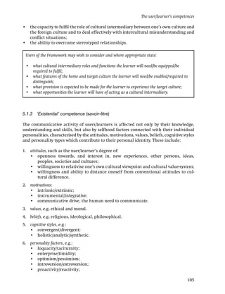 • the capacity to fulﬁl the role of cultural intermediary between one’s own culture and
the foreign culture and to deal effectively with intercultural misunderstanding and
conﬂict situations;
• the ability to overcome stereotyped relationships.
5.1.3 ‘Existential’ competence (savoir-être)
The communicative activity of users/learners is affected not only by their knowledge,
understanding and skills, but also by selfhood factors connected with their individual
personalities, characterised by the attitudes, motivations, values, beliefs, cognitive styles
and personality types which contribute to their personal identity. These include:
1. attitudes, such as the user/learner’s degree of:
• openness towards, and interest in, new experiences, other persons, ideas,
peoples, societies and cultures;
• willingness to relativise one’s own cultural viewpoint and cultural value-system;
• willingness and ability to distance oneself from conventional attitudes to cul-
tural difference.
2. motivations:
• intrinsic/extrinsic;
• instrumental/integrative;
• communicative drive, the human need to communicate.
3. values, e.g. ethical and moral.
4. beliefs, e.g. religious, ideological, philosophical.
5. cognitive styles, e.g.:
• convergent/divergent;
• holistic/analytic/synthetic.
6. personality factors, e.g.:
• loquacity/taciturnity;
• enterprise/timidity;
• optimism/pessimism;
• introversion/extroversion;
• proactivity/reactivity;
Users of the Framework may wish to consider and where appropriate state:
• what cultural intermediary roles and functions the learner will need/be equipped/be
required to fulﬁl;
• what features of the home and target culture the learner will need/be enabled/required to
distinguish;
• what provision is expected to be made for the learner to experience the target culture;
• what opportunities the learner will have of acting as a cultural intermediary.
The user/learner’s competences
105
 