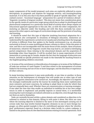 major components of the model proposed, such aims are explicitly reﬂected in course
descriptions, in proposals and requests for language services, and learning/teaching
materials. It is in this area that it has been possible to speak of ‘speciﬁc objectives’, ‘spe-
cialised courses’, ‘vocational language’, ‘preparation for a period of residence abroad’,
‘linguistic reception of migrant workers’. This does not mean that consideration given
to the speciﬁc needs of a particular target group which has to adapt its plurilingual and
pluricultural competence to a particular social ﬁeld of activity must always require an
educational approach appropriate to this aim. But, as with the other components, for-
mulating an objective under this heading and with this focus normally has conse-
quences for other aspects and stages of curriculum design and the provision of teaching
and learning.
It should be noted that this type of objective involving functional adaptation for a
given domain also corresponds to situations of bilingual education, immersion (as
understood by the experiments carried out in Canada) and schooling where the language
of tuition is different from that spoken in the family environment (e.g. an education
exclusively in French in some multilingual former colonies in Africa). From this point of
view, and this is not incompatible with the main thrust of this analysis, these situations
of immersion, whatever the linguistic results they may lead to, are aimed at developing
partial competences: those relating to the educational domain and the acquisition of
knowledge other than linguistic. It will be recalled that in many experiments of total
immersion at a young age in Canada, despite the fact that the language of education was
French, initially no speciﬁc provision was made in the timetable for teaching French to
the English-speaking children concerned.
e) In terms of the enrichment or diversiﬁcation of strategies or in terms of the fulﬁlment
of tasks (see sections 4.5 and Chapter 7) and thus relates to the management of actions
linked to the learning and use of one or more languages, and the discovery or experience
of other cultures.
In many learning experiences it may seem preferable, at one time or another, to focus
attention on the development of strategies that will enable one or other type of task
having a linguistic dimension to be carried out. Accordingly, the objective is to improve
the strategies traditionally used by the learner by rendering them more sophisticated,
more extensive and more conscious, by seeking to adapt them to tasks for which they
had not originally been used. Whether these are communication or learning strategies,
if one takes the view that they enable an individual to mobilise his or her own compe-
tences in order to implement and possibly improve or extend them, it is worthwhile
ensuring that such strategies are indeed cultivated as an objective, even though they may
not form an end in themselves.
Tasks are normally focused within a given domain and considered as objectives to be
achieved in relation to that domain, ﬁtting in with point d above. But there are cases
where the learning objective is limited to the more or less stereotyped carrying out of
certain tasks that may involve limited linguistic elements in one or more foreign lan-
guages: an often quoted example is that of a switchboard operator where the ‘plurilin-
gual’ performance expected, based on a decision taken locally in a given company, is
limited to the production of a few ﬁxed formulations relating to routine operations. Such
Language learning and teaching
137
 