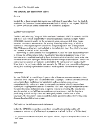The DIALANG self-assessment scales
Source
Most of the self-assessment statements used in DIALANG were taken from the English
version of the Common European Framework (Draft 2, 1996). In this respect, DIALANG
is a direct application of the Framework for assessment purposes.
Qualitative development
The DIALANG Working Group on Self-Assessment1
reviewed all CEF statements in 1998
and chose those which appeared to be the most concrete, clear and simple; North’s
(1996/2000) empirical results on the statements were also consulted. More than a
hundred statements were selected for reading, listening and writing. In addition,
statements about speaking were chosen but as speaking is not part of the present
DIALANG system, they were not included in the validation study described below and
are thus not presented in this appendix.
The wording of the statements was changed from ‘Can do’ to ‘I can’ because they were
to be used for self-assessment rather than teacher assessment purposes. Some of the
statements were modiﬁed to simplify them further to suit the intended users; a few new
statements were also developed where there was not enough material in the CEF to draw
on (the new statements are in italics in the tables). All statements were audited by Dr
Brian North, the originator of the statements in the CEF, and by a group of four language
testing and teaching experts before the ﬁnal wording of the statements was agreed.
Translation
Because DIALANG is a multilingual system, the self-assessment statements were then
translated from English into the other thirteen languages. The translation followed an
agreed procedure. Guidelines for translation and negotiation were agreed;
comprehensibility to learners was a prime quality criterion. Initially, two to three
experts per language translated the statements into their language independently and
then met to discuss differences and to agree a consensus wording. The translations
were forwarded to the Self-Assessment Group whose members had the linguistic
proﬁciency to additionally cross-check the quality of the translations in nine
languages. The translators were contacted and any questions related to wording were
discussed and modiﬁcations agreed.
Calibration of the self-assessment statements
So far, the DIALANG project has carried out one calibration study on the self-
assessment statements. (Calibration is a procedure in which the level of difﬁculty of
Appendix C: The DIALANG scales
228
1
The group consisted of Alex Teasdale (chair), Neus Figueras, Ari Huhta, Fellyanka Kaftandjieva, Mats Oscarson, and
Sauli Takala.
 