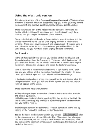 Using the electronic version
This electronic version of the Common European Framework of Reference has
a number of features which are designed to help you to find your way around
the document, and to move quickly and easily from one part to another.
These features are part of the Adobe Reader software. If you are not
familiar with this, it is worth spending a short time looking through these
notes so that you can get the best out of this material.
Please note that Adobe Reader software exists in several versions, and the
precise instructions for its use are often slightly different in the different
versions. These notes cover versions 5 and 6 (Windows). If you are using a
Mac or have an earlier version of the software, you will be able to do the
same things, but you may have to use slightly different commands.
Bookmarks
In the left hand part of your screen, you will see a list of the Chapter and
Appendix headings from the Framework. These are called “bookmarks”. If
you cannot see the list, click on the tab “bookmark” at the left hand edge of
the screen. Clicking this tab opens and closes the bookmarks window.
Most of the items in the bookmarks list have a + sign next to them. Click
this, and you will see a list of the section headings in the chapter. In some
cases, you can click again and open a list of sub-section headings.
If the bookmark heading is a long one, you will not be able to read all of it in
the open window. But if you hold the “hand” symbol over the title, the full
form will appear on the screen.
These bookmarks have two functions:
a) They allow you to get an overview of what is in the material as a whole,
and chapter by chapter.
b) Clicking on a bookmark takes you straight to that section of the text. So
this is a quick and easy way to move to a particular part of the Framework
that you want to refer to.
Try clicking on some of the bookmarks. You can come back to this text by
clicking on the “Using the electronic version” bookmark.
Tip: At the top of the Bookmark window you will see Click
on the down arrow and click on Hide after Use. This means that when you
click on a bookmark, the text opens in the full screen and is easier to read.
You can open the bookmark window again by clicking on the Bookmark tab at
the left of the screen.
 