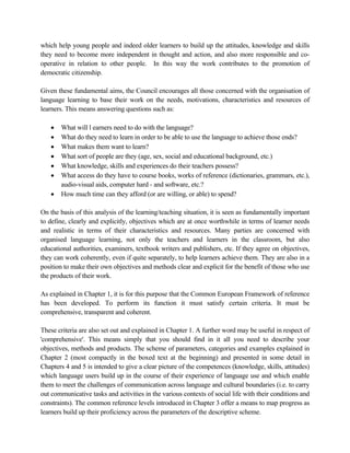 which help young people and indeed older learners to build up the attitudes, knowledge and skills
they need to become more independent in thought and action, and also more responsible and co-
operative in relation to other people. In this way the work contributes to the promotion of
democratic citizenship.
Given these fundamental aims, the Council encourages all those concerned with the organisation of
language learning to base their work on the needs, motivations, characteristics and resources of
learners. This means answering questions such as:
• What will l earners need to do with the language?
• What do they need to learn in order to be able to use the language to achieve those ends?
• What makes them want to learn?
• What sort of people are they (age, sex, social and educational background, etc.)
• What knowledge, skills and experiences do their teachers possess?
• What access do they have to course books, works of reference (dictionaries, grammars, etc.),
audio-visual aids, computer hard - and software, etc.?
• How much time can they afford (or are willing, or able) to spend?
On the basis of this analysis of the learning/teaching situation, it is seen as fundamentally important
to define, clearly and explicitly, objectives which are at once worthwhile in terms of learner needs
and realistic in terms of their characteristics and resources. Many parties are concerned with
organised language learning, not only the teachers and learners in the classroom, but also
educational authorities, examiners, textbook writers and publishers, etc. If they agree on objectives,
they can work coherently, even if quite separately, to help learners achieve them. They are also in a
position to make their own objectives and methods clear and explicit for the benefit of those who use
the products of their work.
As explained in Chapter 1, it is for this purpose that the Common European Framework of reference
has been developed. To perform its function it must satisfy certain criteria. It must be
comprehensive, transparent and coherent.
These criteria are also set out and explained in Chapter 1. A further word may be useful in respect of
'comprehensive'. This means simply that you should find in it all you need to describe your
objectives, methods and products. The scheme of parameters, categories and examples explained in
Chapter 2 (most compactly in the boxed text at the beginning) and presented in some detail in
Chapters 4 and 5 is intended to give a clear picture of the competences (knowledge, skills, attitudes)
which language users build up in the course of their experience of language use and which enable
them to meet the challenges of communication across language and cultural boundaries (i.e. to carry
out communicative tasks and activities in the various contexts of social life with their conditions and
constraints). The common reference levels introduced in Chapter 3 offer a means to map progress as
learners build up their proficiency across the parameters of the descriptive scheme.
 