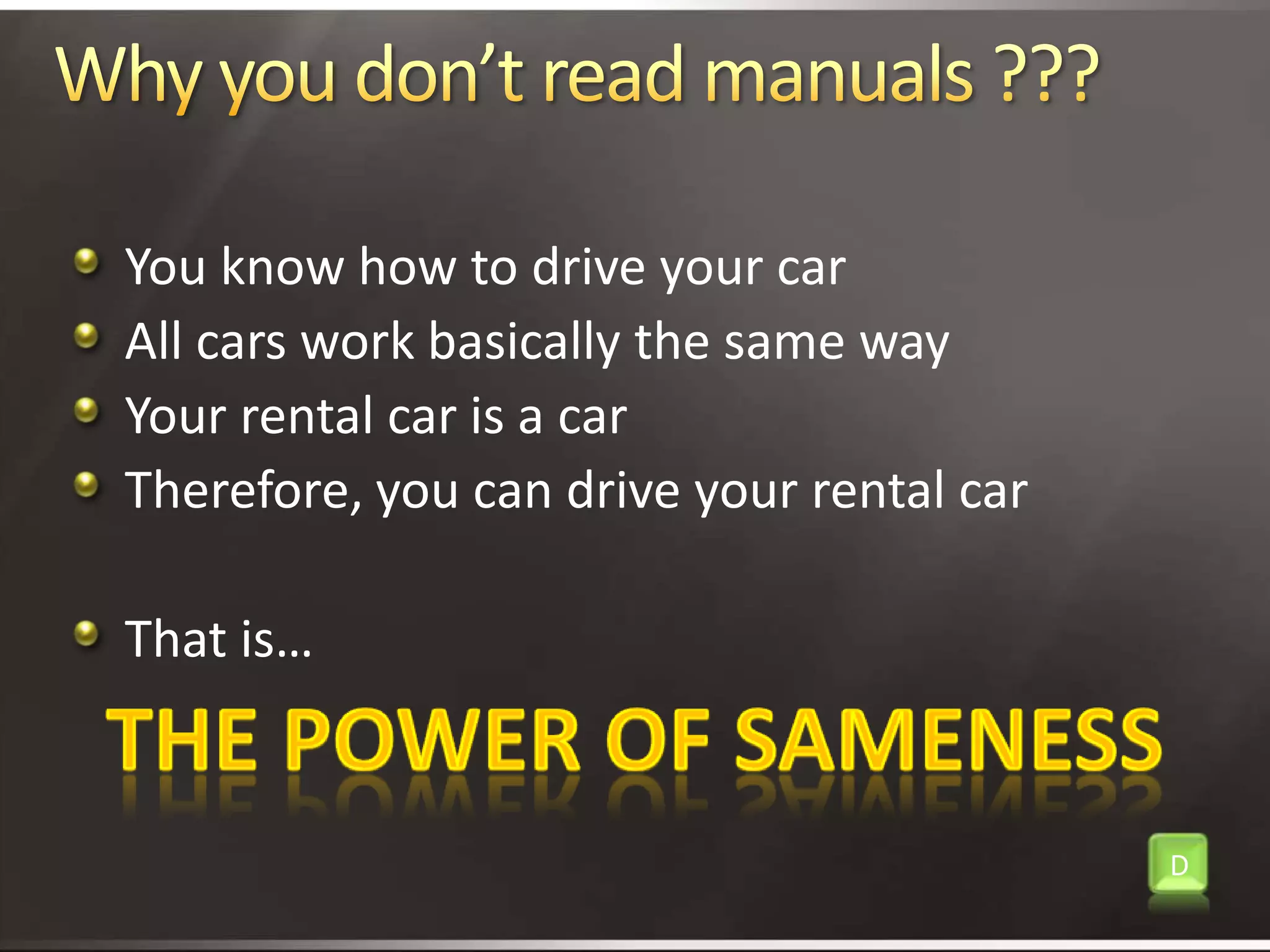 Why you don’t read manuals ???You know how to drive your carAll cars work basically the same wayYour rental car is a carTherefore, you can drive your rental carThat is…The power of samenessD