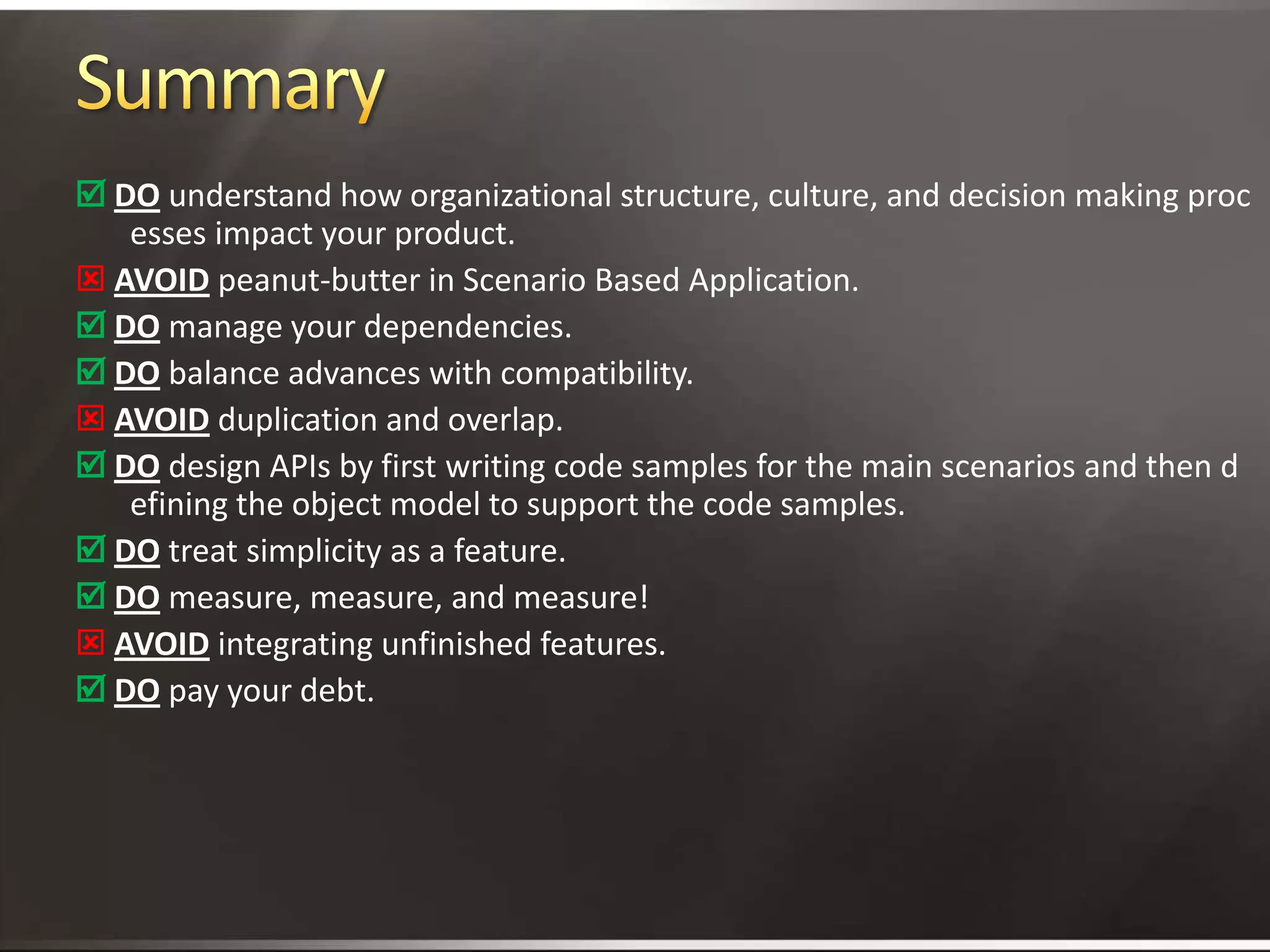 SummaryDounderstand how organizational structure, culture, and decision making processes impact your product. Avoidpeanut-butter in Scenario Based Application.Domanage your dependencies.Dobalance advances with compatibility.Avoidduplication and overlap.Do design APIs by first writing code samples for the main scenarios and then defining the object model to support the code samples.Do treat simplicity as a feature.Domeasure, measure, and measure!Avoidintegrating unfinished features.Do pay your debt.