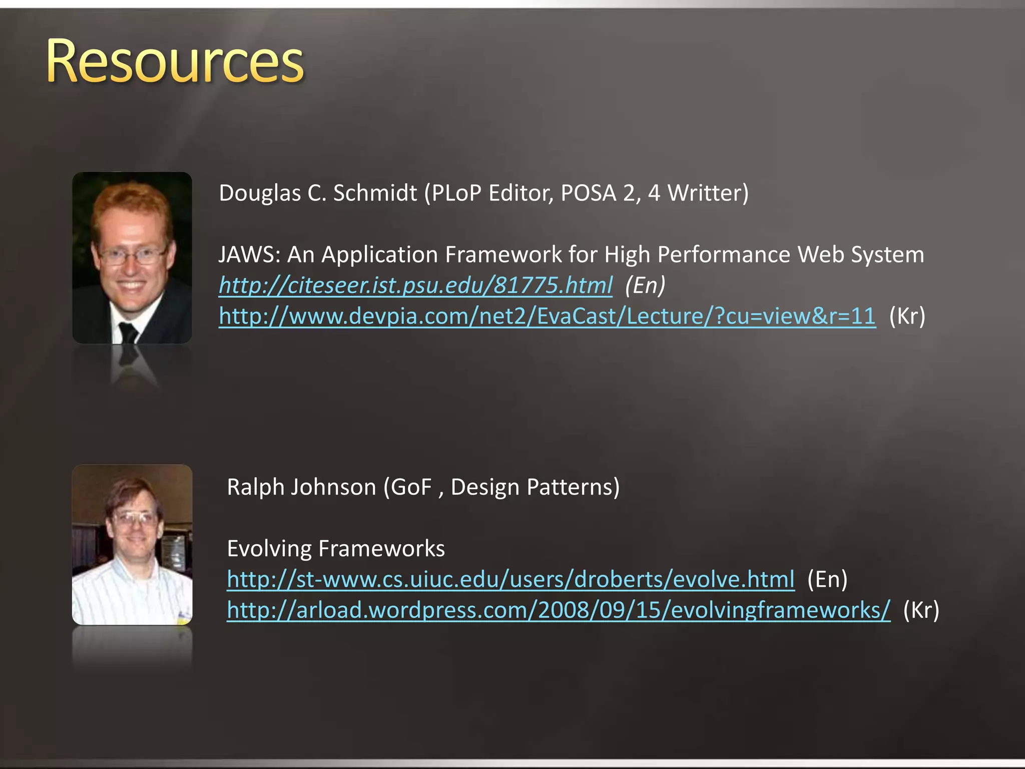 ResourcesDouglas C. Schmidt (PLoP Editor, POSA 2, 4 Writter)JAWS: An Application Framework for High Performance Web Systemhttp://citeseer.ist.psu.edu/81775.html  (En)http://www.devpia.com/net2/EvaCast/Lecture/?cu=view&r=11  (Kr)Ralph Johnson (GoF , Design Patterns)Evolving Frameworkshttp://st-www.cs.uiuc.edu/users/droberts/evolve.html  (En)http://arload.wordpress.com/2008/09/15/evolvingframeworks/  (Kr)