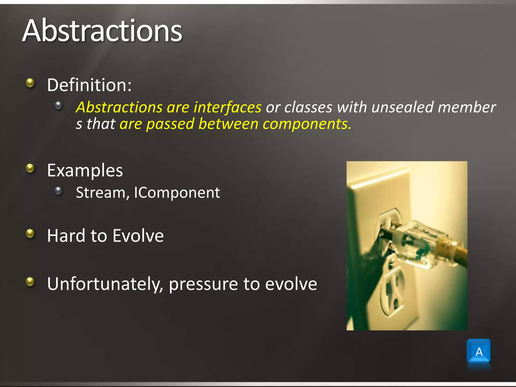 AbstractionsDefinition:Abstractions are interfaces or classes with unsealed members that are passed between components.ExamplesStream, IComponentHard to EvolveUnfortunately, pressure to evolveA