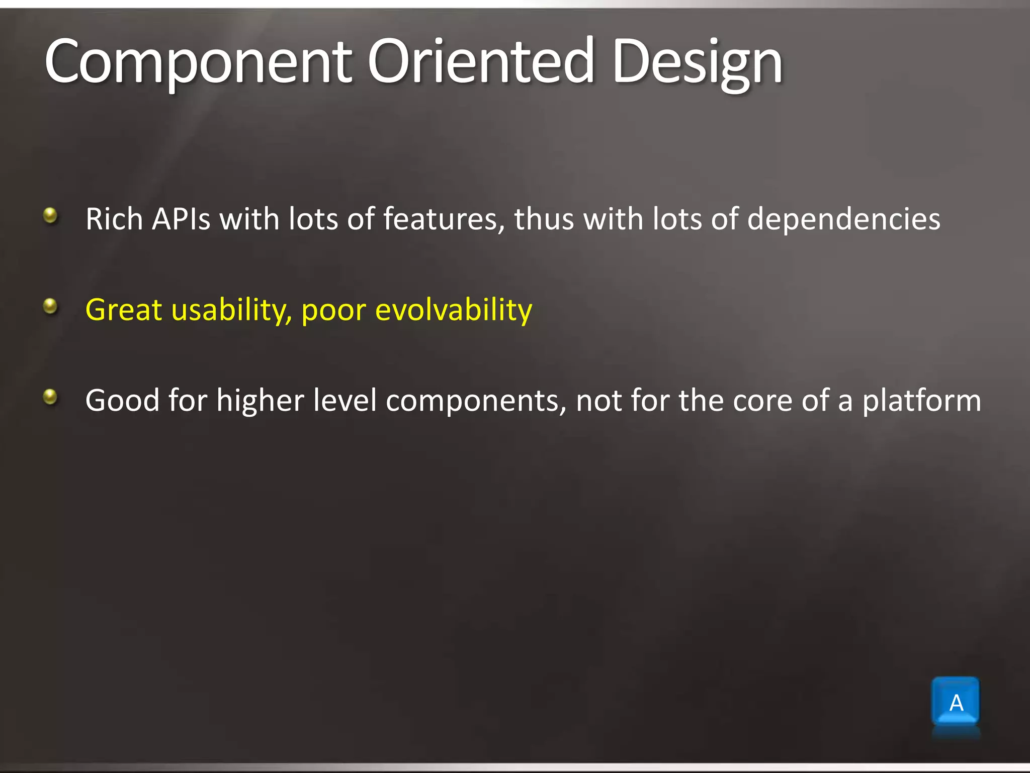 Component Oriented DesignRich APIs with lots of features, thus with lots of dependenciesGreat usability, poor evolvabilityGood for higher level components, not for the core of a platformA
