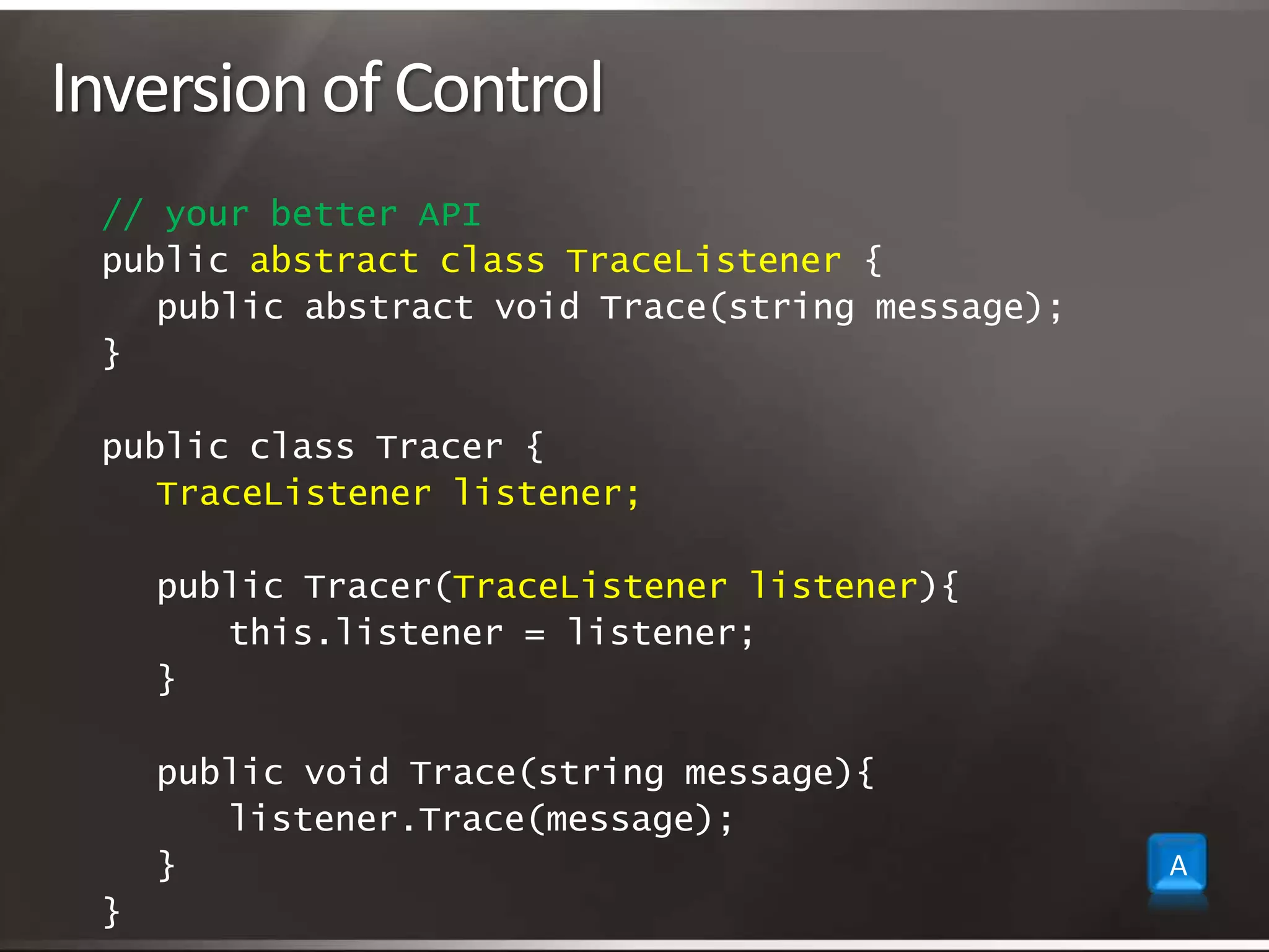 Inversion of Control// your better APIpublic abstract class TraceListener {	public abstract void Trace(string message);} public class Tracer {TraceListener listener;	public Tracer(TraceListener listener){		this.listener = listener; 	}	public void Trace(string message){ 			listener.Trace(message);	}} A