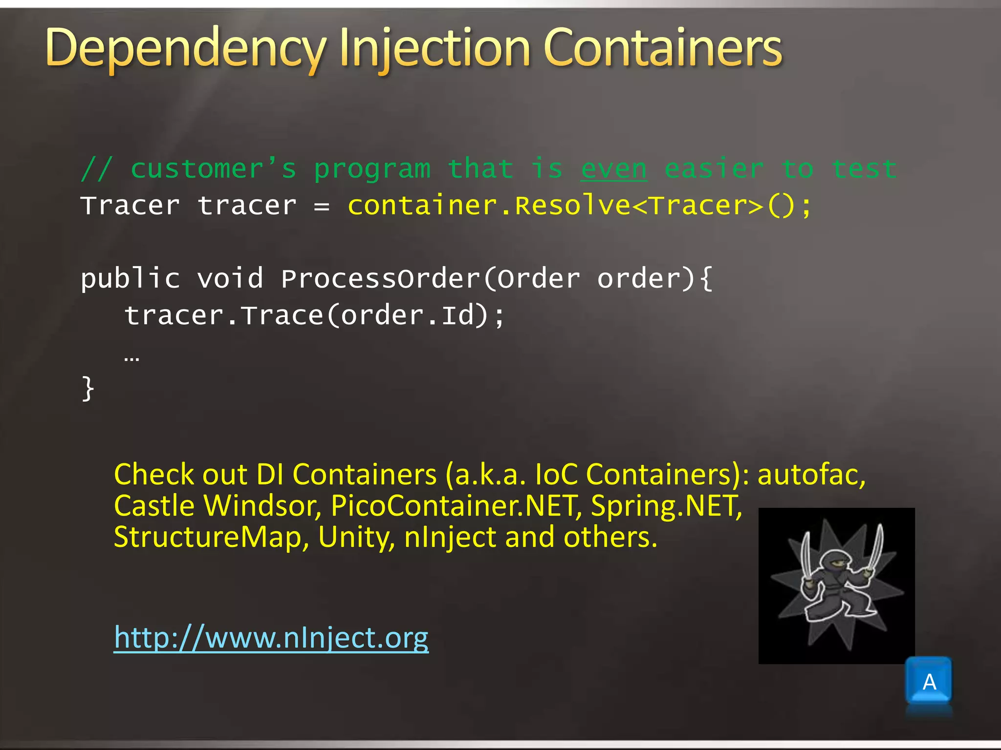 Dependency Injection Containers// customer’s program that is even easier to testTracer tracer = container.Resolve<Tracer>();public void ProcessOrder(Order order){	tracer.Trace(order.Id);	…}Check outDI Containers (a.k.a. IoC Containers):autofac, Castle Windsor, PicoContainer.NET, Spring.NET, StructureMap, Unity, nInject and others.http://www.nInject.orgA
