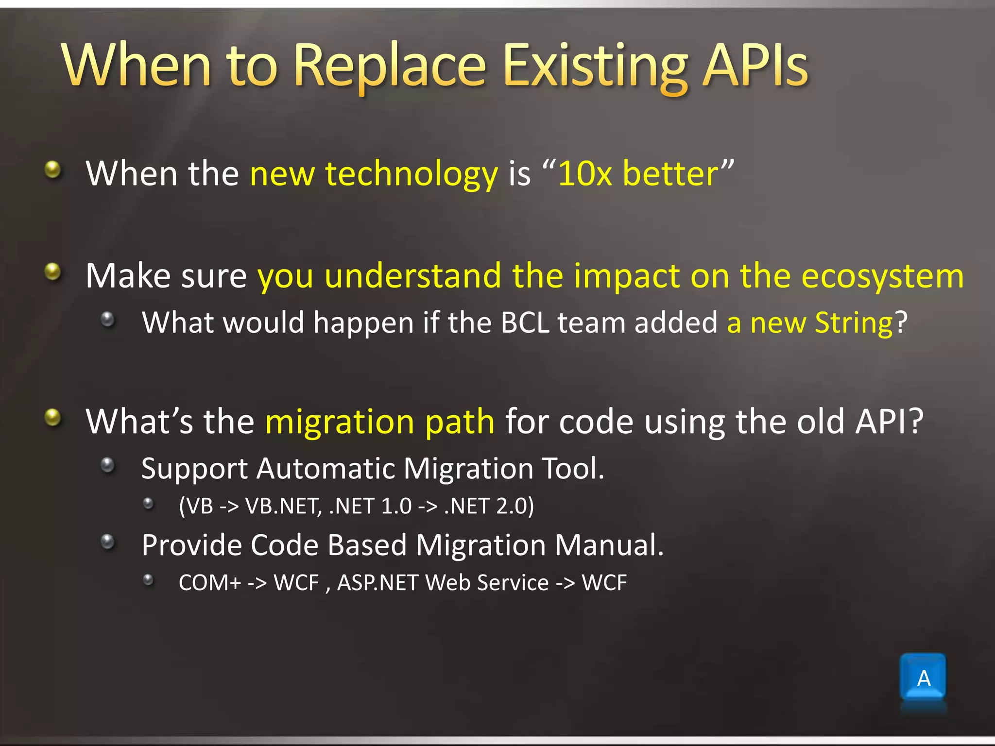 When to Replace Existing APIsWhen the new technology is “10x better”Make sure you understand the impact on the ecosystemWhat would happen if the BCL team added a new String?What’s the migration path for code using the old API?Support Automatic Migration Tool.  (VB -> VB.NET, .NET 1.0 -> .NET 2.0)Provide Code Based Migration Manual. COM+ -> WCF , ASP.NET Web Service -> WCFA